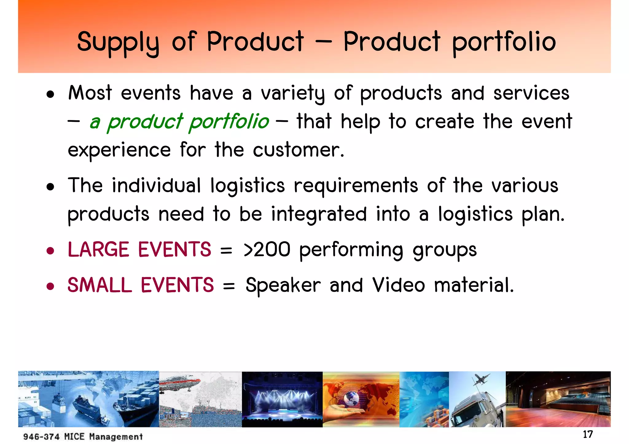 Supply of Product – Product portfolio
• Most events have a variety of products and services
  – a product portfolio – that help to create the event
  experience for the customer.
• The individual logistics requirements of the various
  products need to be integrated into a logistics plan.
• LARGE EVENTS = >200 performing groups
• SMALL EVENTS = Speaker and Video material.



                                                          17
 
