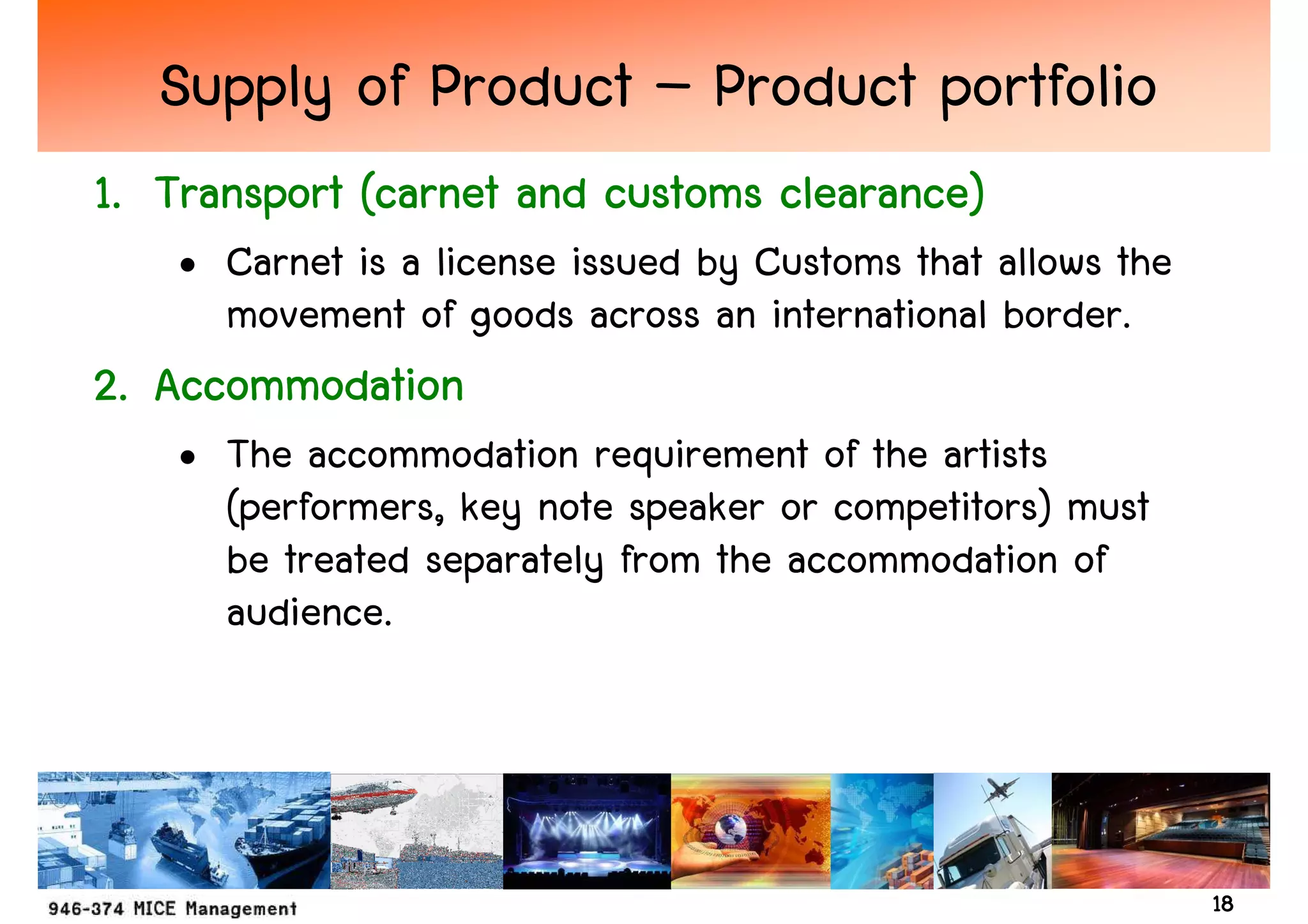 Supply of Product – Product portfolio
1. Transport (carnet and customs clearance)
    • Carnet is a license issued by Customs that allows the
      movement of goods across an international border.
2. Accommodation
    • The accommodation requirement of the artists
      (performers, key note speaker or competitors) must
      be treated separately from the accommodation of
      audience.




                                                              18
 