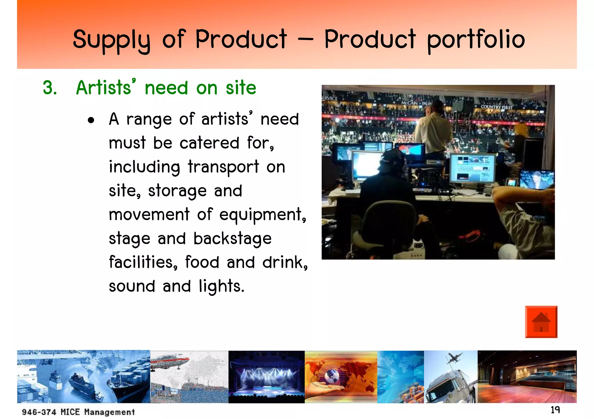Supply of Product – Product portfolio
   Artists’
3. Artists’ need on site
    • A range of artists’ need
      must be catered for,
      including transport on
      site, storage and
      movement of equipment,
      stage and backstage
      facilities, food and drink,
      sound and lights.



                                           19
 