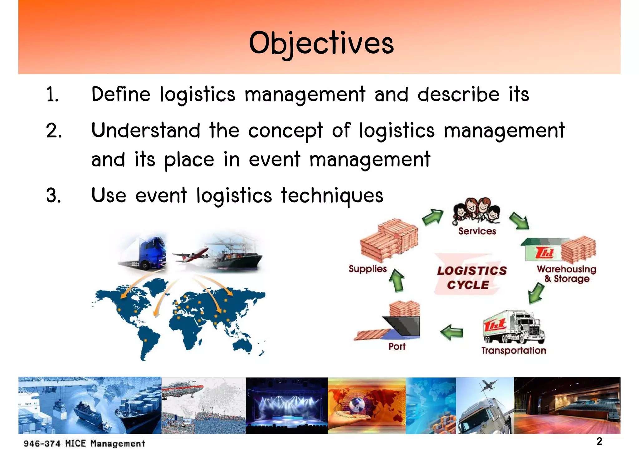 Objectives
1. Define logistics management and describe its
2. Understand the concept of logistics management
   and its place in event management
3. Use event logistics techniques




                                                    2
 