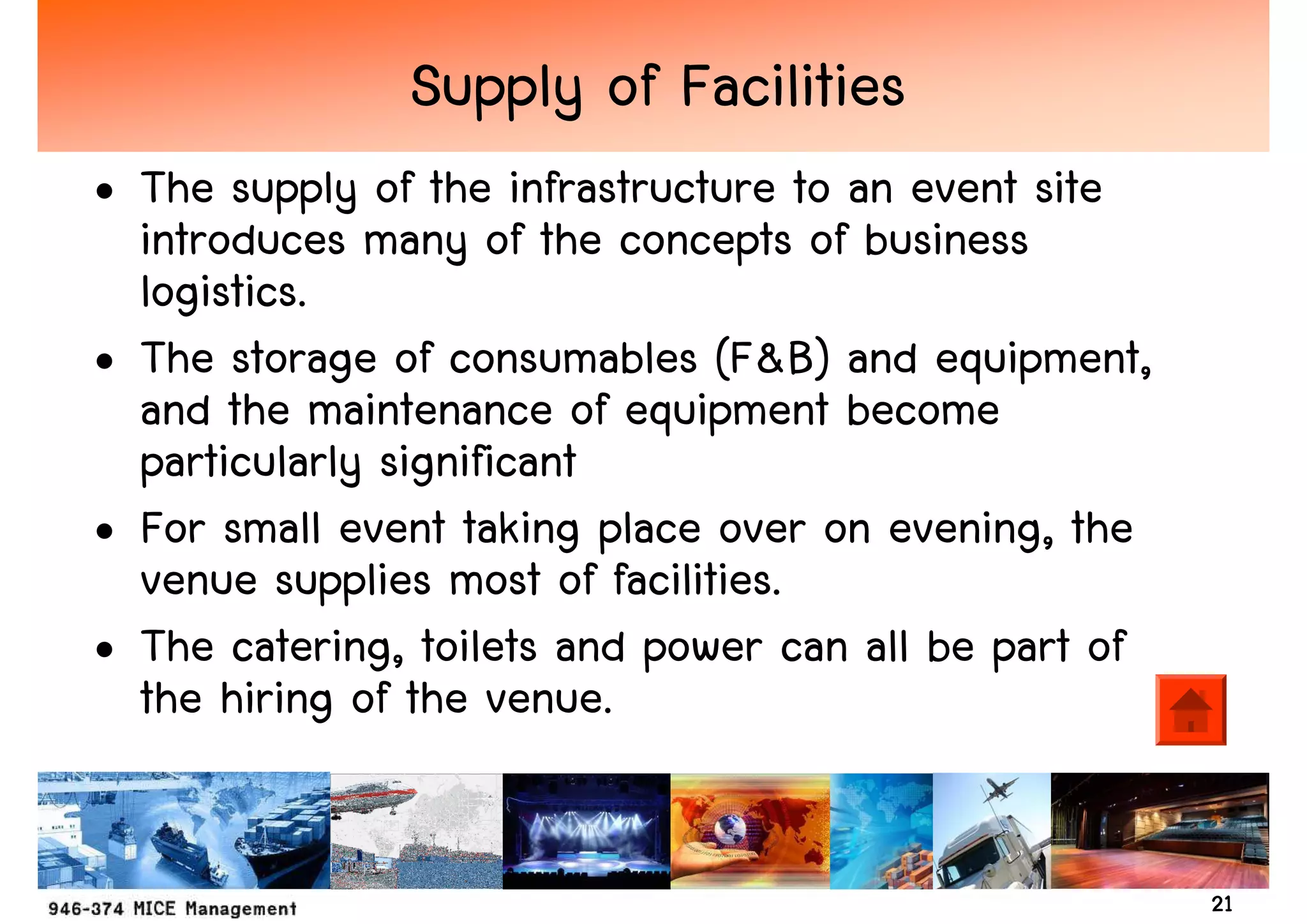 Supply of Facilities
• The supply of the infrastructure to an event site
  introduces many of the concepts of business
  logistics.
• The storage of consumables (F&B) and equipment,
  and the maintenance of equipment become
  particularly significant
• For small event taking place over on evening, the
  venue supplies most of facilities.
• The catering, toilets and power can all be part of
  the hiring of the venue.


                                                       21
 