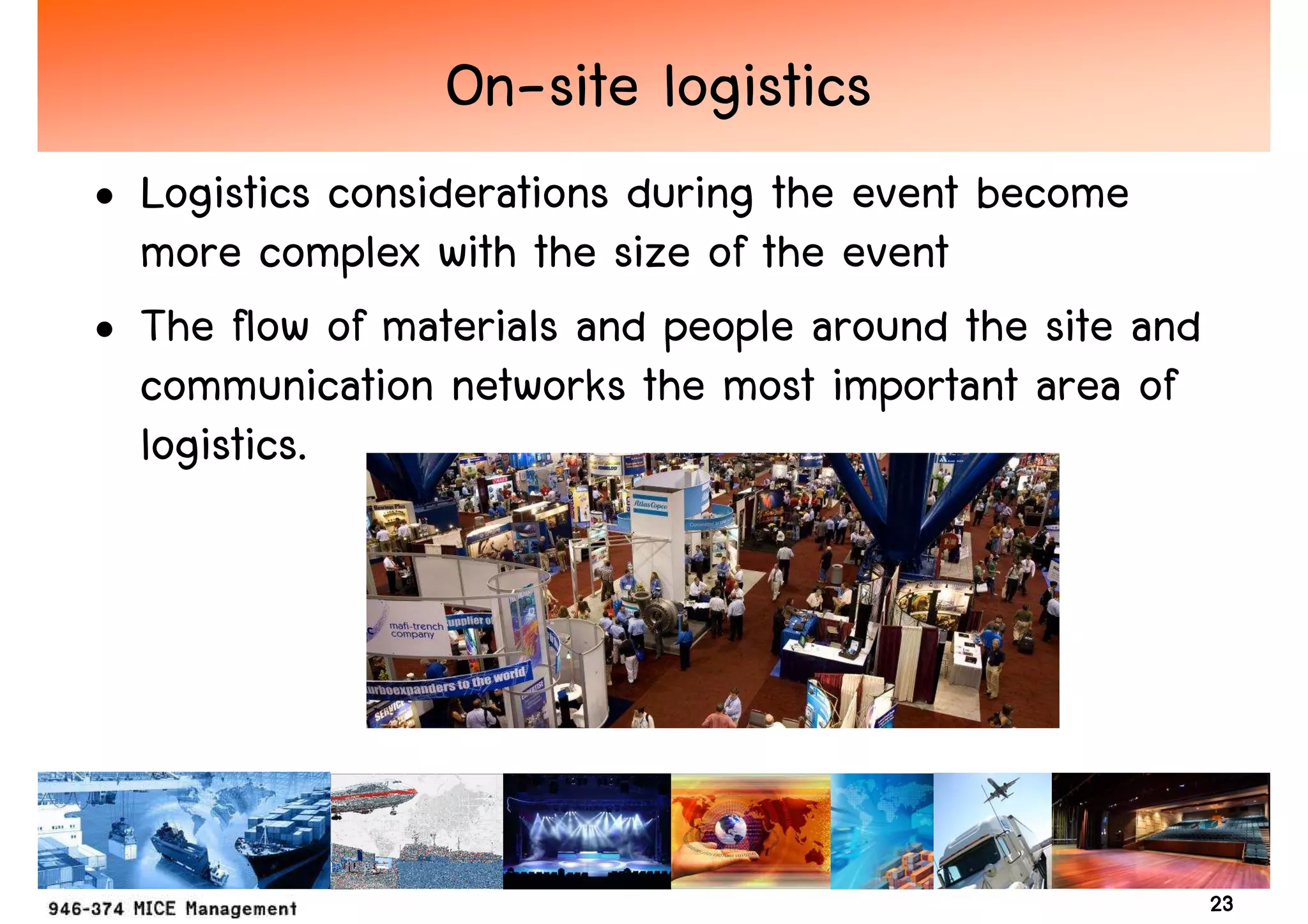 On-site logistics
• Logistics considerations during the event become
  more complex with the size of the event
• The flow of materials and people around the site and
  communication networks the most important area of
  logistics.




                                                         23
 