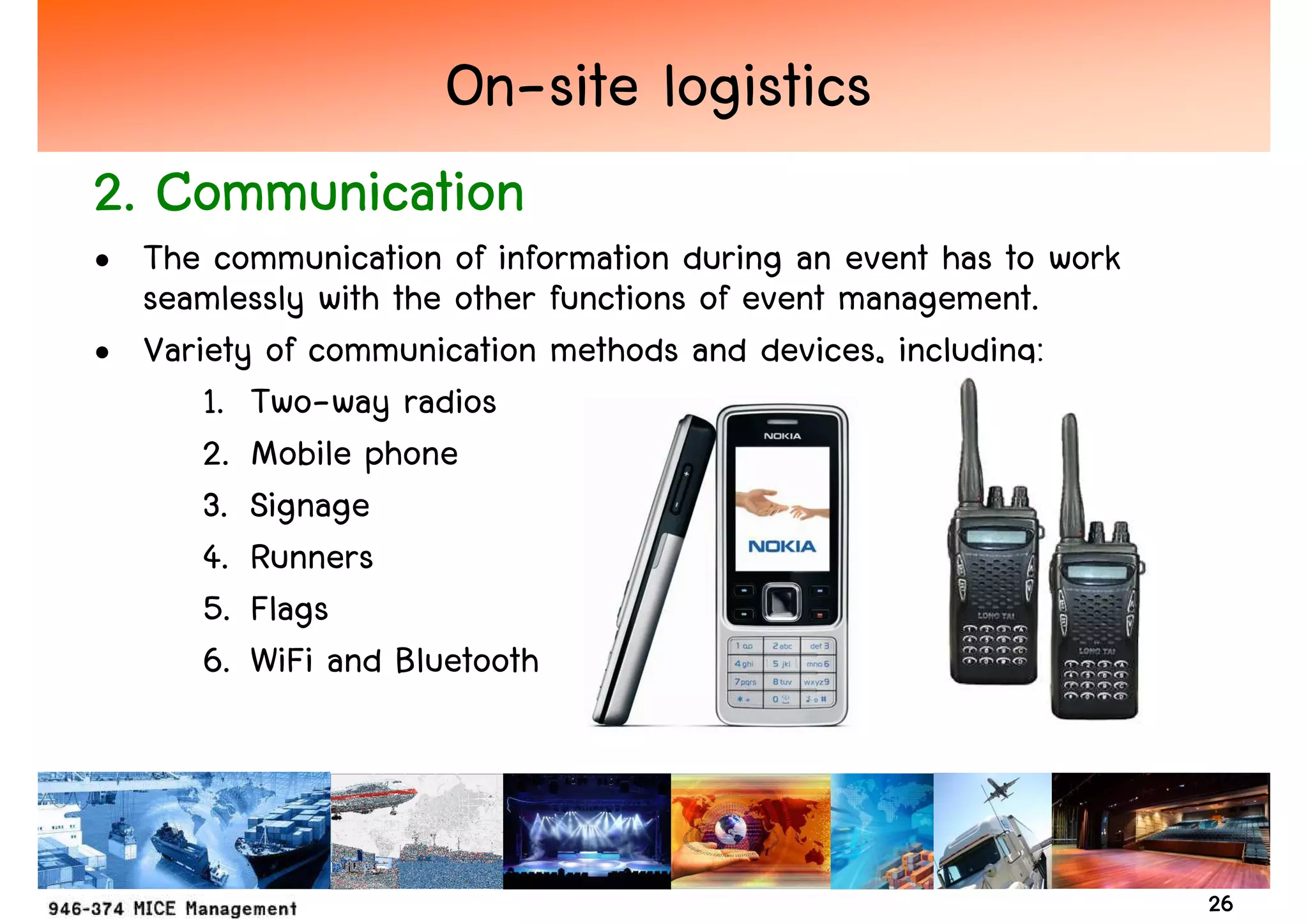 On-site logistics
2. Communication
• The communication of information during an event has to work
  seamlessly with the other functions of event management.
• Variety of communication methods and devices, including:
      1. Two-way radios
      2. Mobile phone
      3. Signage
      4. Runners
      5. Flags
      6. WiFi and Bluetooth



                                                                 26
 