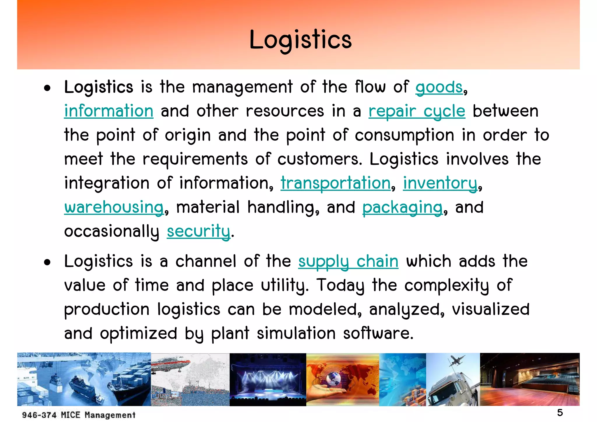 Logistics
• Logistics is the management of the flow of goods,
  information and other resources in a repair cycle between
  the point of origin and the point of consumption in order to
  meet the requirements of customers. Logistics involves the
  integration of information, transportation, inventory,
  warehousing, material handling, and packaging, and
  occasionally security.
• Logistics is a channel of the supply chain which adds the
  value of time and place utility. Today the complexity of
  production logistics can be modeled, analyzed, visualized
  and optimized by plant simulation software.


                                                                 5
 