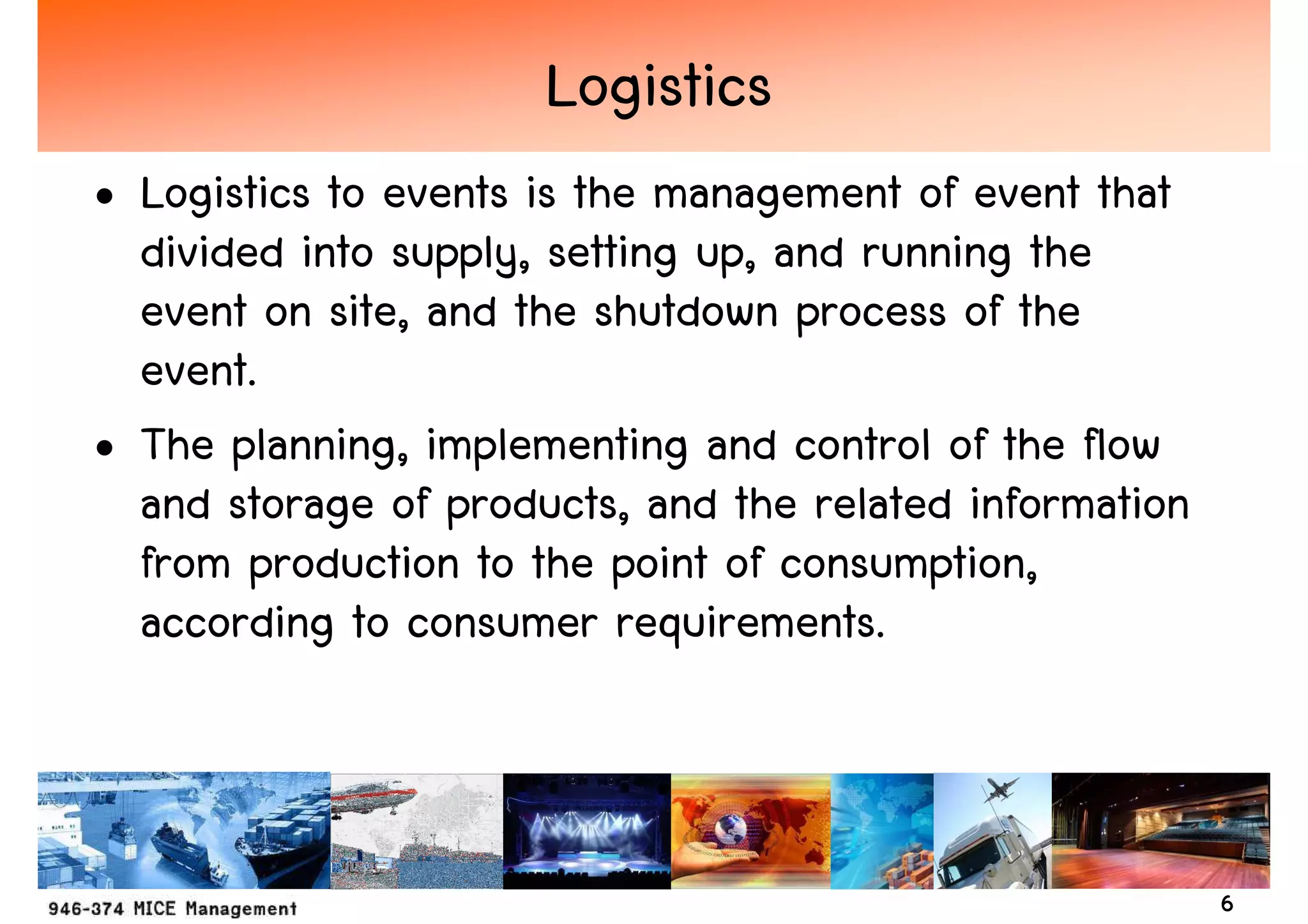 Logistics
• Logistics to events is the management of event that
  divided into supply, setting up, and running the
  event on site, and the shutdown process of the
  event.
• The planning, implementing and control of the flow
  and storage of products, and the related information
  from production to the point of consumption,
  according to consumer requirements.



                                                         6
 