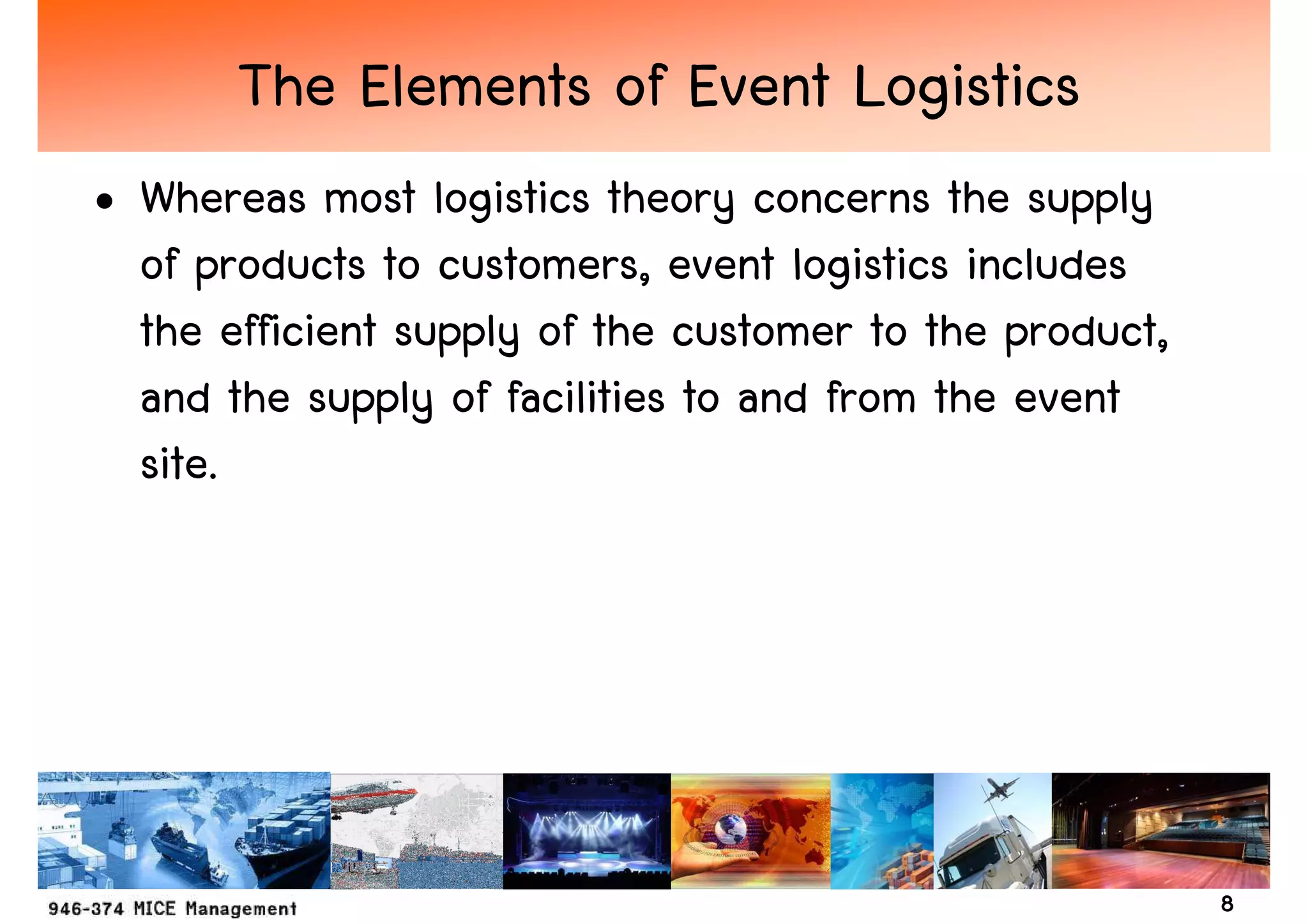 The Elements of Event Logistics
• Whereas most logistics theory concerns the supply
  of products to customers, event logistics includes
  the efficient supply of the customer to the product,
  and the supply of facilities to and from the event
  site.




                                                         8
 