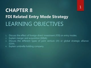 CHAPTER 8
FDI Related Entry Mode Strategy
LEARNING OBJECTIVES
1. Discuss the effect of foreign direct investment (FDI) on entry modes.
2. Explain merger and acquisition (M&A).
3. Discuss the different types of joint venture (JV) or global strategic alliance
(GSA).
4. Explain umbrella holding company.
1
 