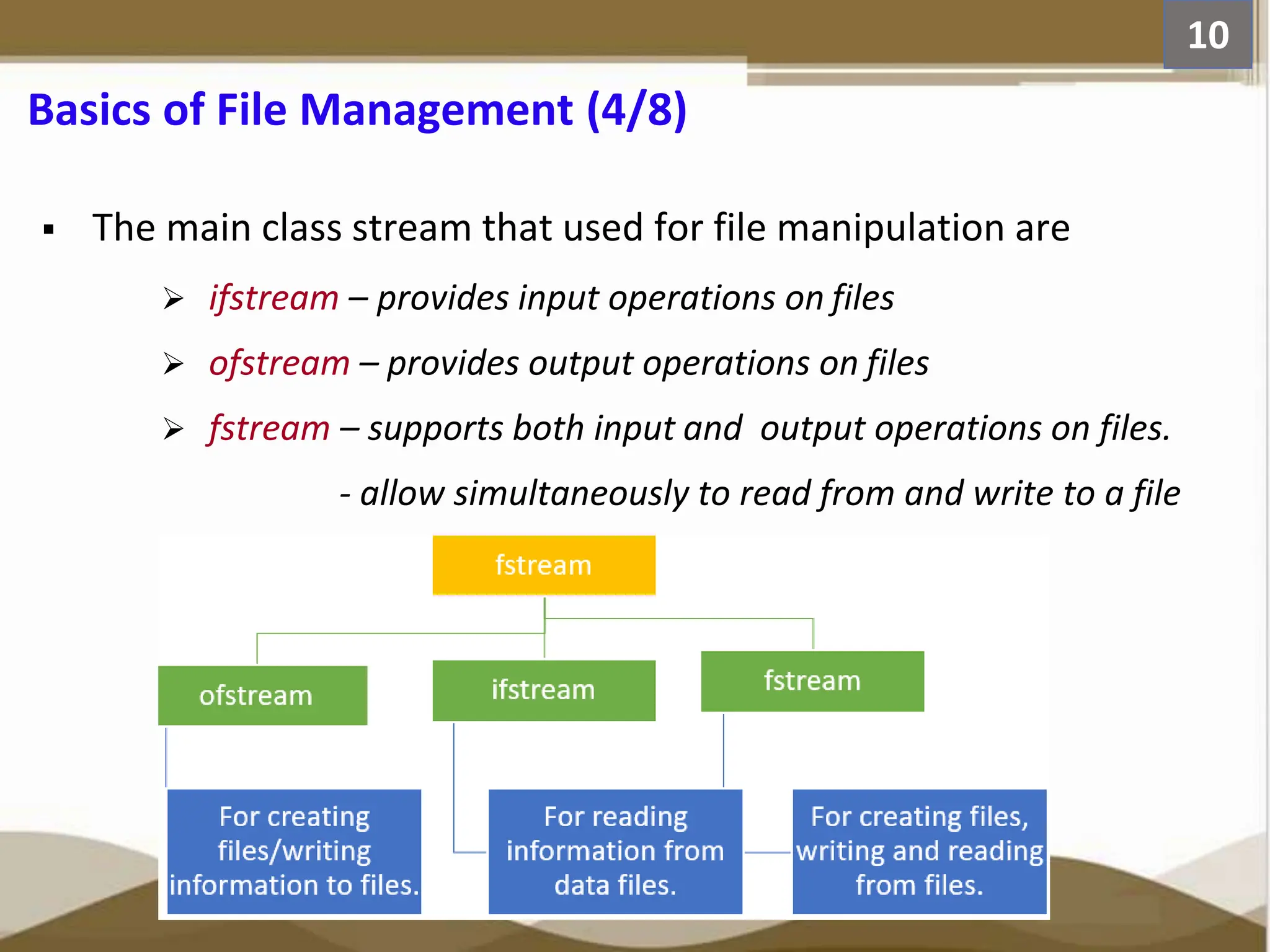 Basics of File Management (4/8)  The main class stream that used for file manipulation are  ifstream – provides input operations on files  ofstream – provides output operations on files  fstream – supports both input and output operations on files. - allow simultaneously to read from and write to a file 10 