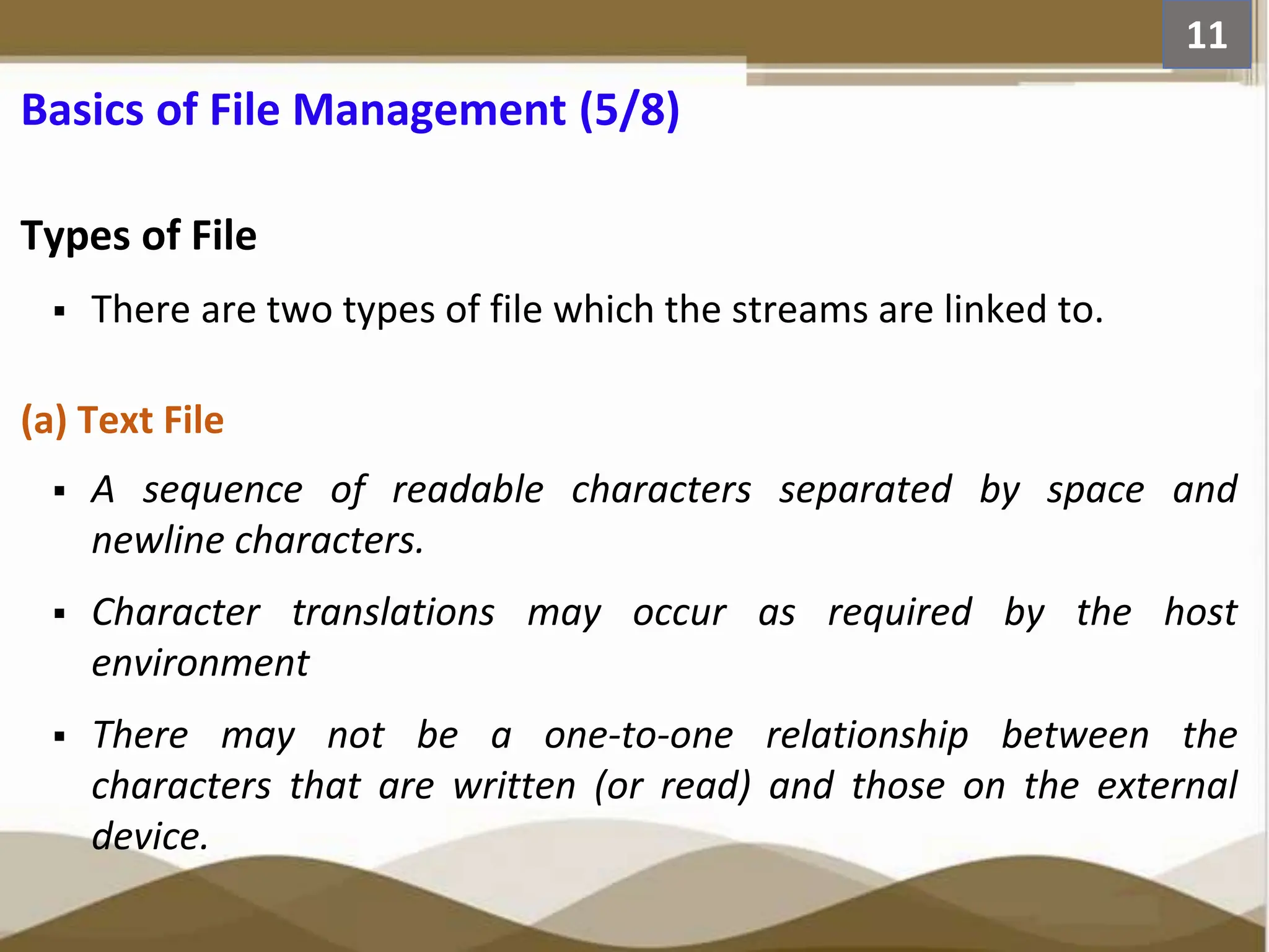 Basics of File Management (5/8) Types of File  There are two types of file which the streams are linked to. (a) Text File  A sequence of readable characters separated by space and newline characters.  Character translations may occur as required by the host environment  There may not be a one-to-one relationship between the characters that are written (or read) and those on the external device. 11 