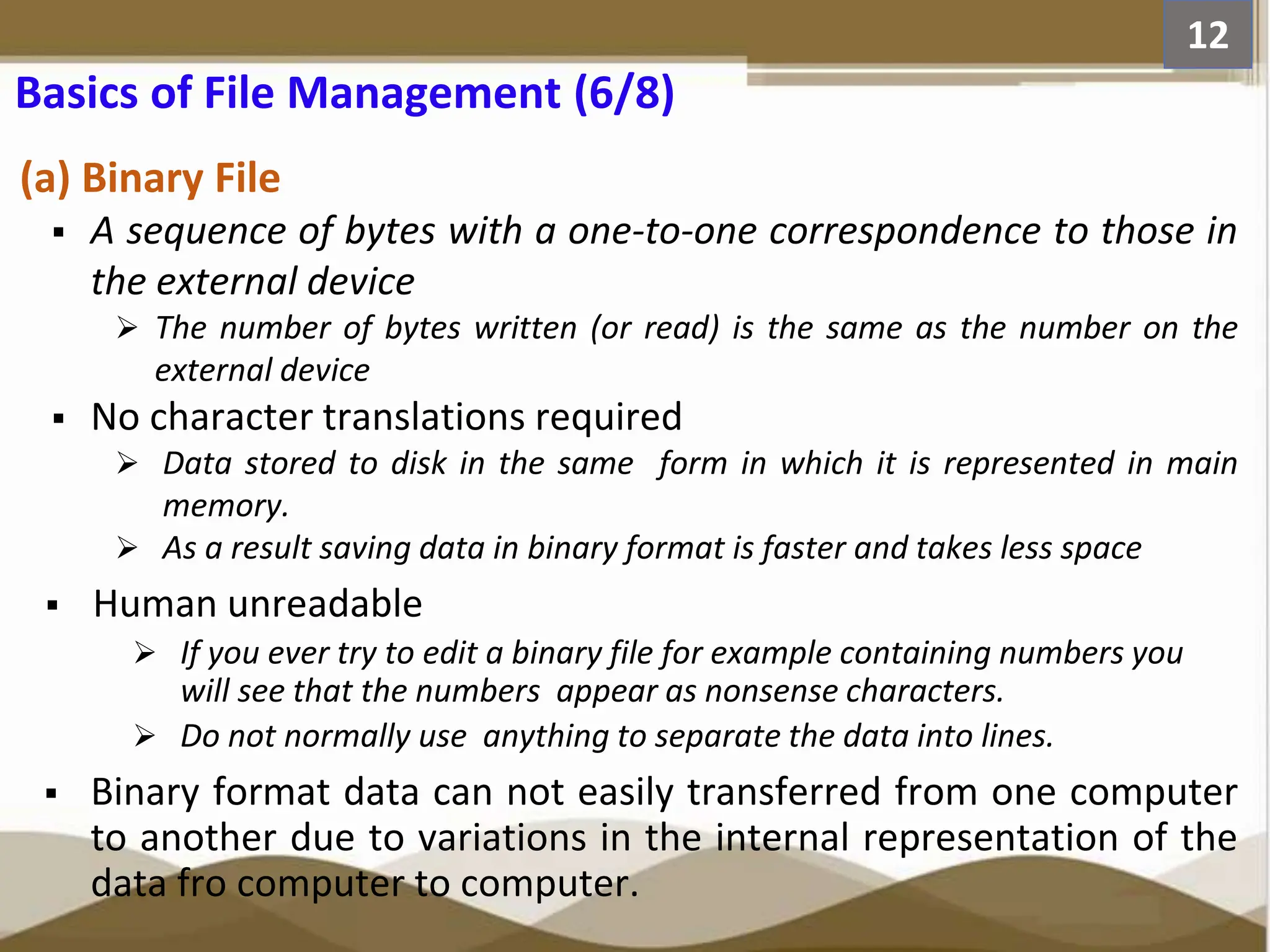 Basics of File Management (6/8) (a) Binary File  A sequence of bytes with a one-to-one correspondence to those in the external device  The number of bytes written (or read) is the same as the number on the external device  No character translations required  Data stored to disk in the same form in which it is represented in main memory.  As a result saving data in binary format is faster and takes less space  Human unreadable  If you ever try to edit a binary file for example containing numbers you will see that the numbers appear as nonsense characters.  Do not normally use anything to separate the data into lines.  Binary format data can not easily transferred from one computer to another due to variations in the internal representation of the data fro computer to computer. 12 