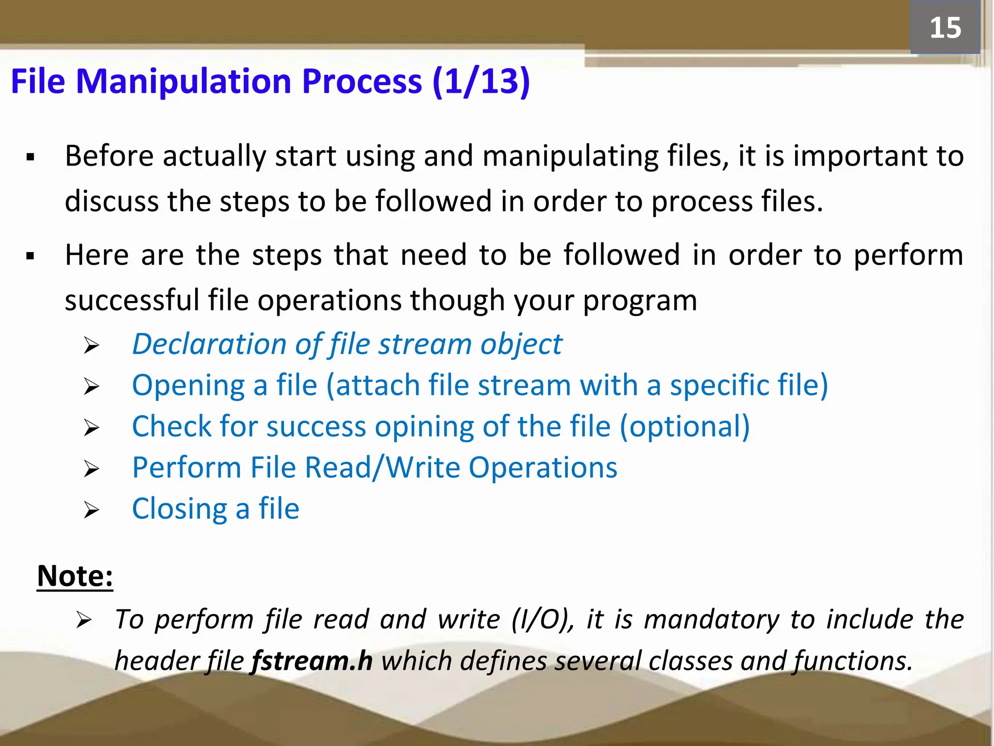  Before actually start using and manipulating files, it is important to discuss the steps to be followed in order to process files.  Here are the steps that need to be followed in order to perform successful file operations though your program  Declaration of file stream object  Opening a file (attach file stream with a specific file)  Check for success opining of the file (optional)  Perform File Read/Write Operations  Closing a file Note:  To perform file read and write (I/O), it is mandatory to include the header file fstream.h which defines several classes and functions. 15 File Manipulation Process (1/13) 