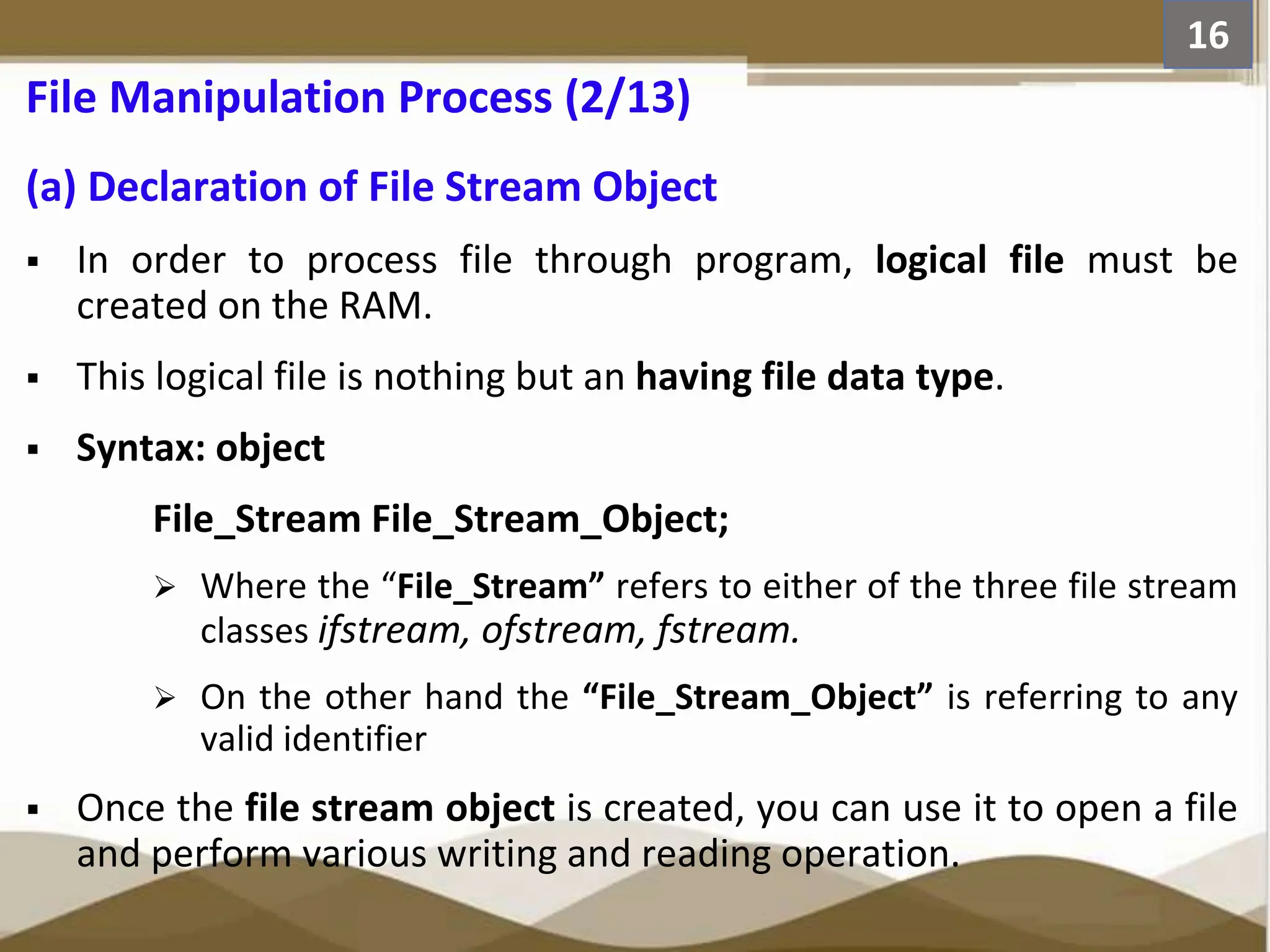 (a) Declaration of File Stream Object  In order to process file through program, logical file must be created on the RAM.  This logical file is nothing but an having file data type.  Syntax: object File_Stream File_Stream_Object;  Where the “File_Stream” refers to either of the three file stream classes ifstream, ofstream, fstream.  On the other hand the “File_Stream_Object” is referring to any valid identifier  Once the file stream object is created, you can use it to open a file and perform various writing and reading operation. 16 File Manipulation Process (2/13) 