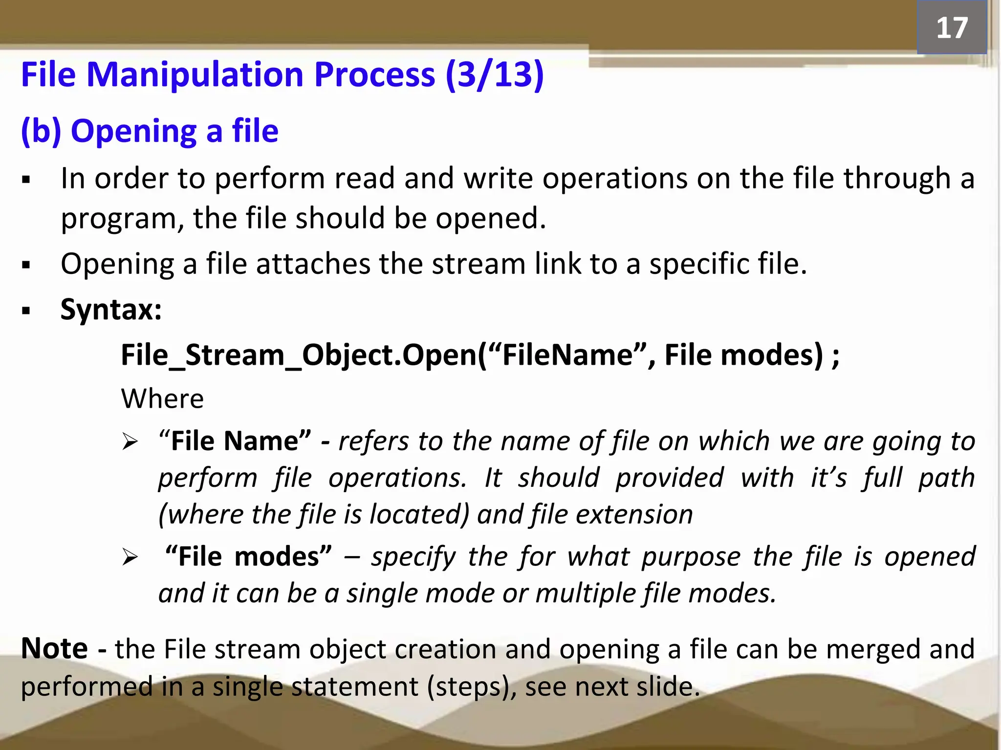 (b) Opening a file  In order to perform read and write operations on the file through a program, the file should be opened.  Opening a file attaches the stream link to a specific file.  Syntax: File_Stream_Object.Open(“FileName”, File modes) ; Where  “File Name” - refers to the name of file on which we are going to perform file operations. It should provided with it’s full path (where the file is located) and file extension  “File modes” – specify the for what purpose the file is opened and it can be a single mode or multiple file modes. Note - the File stream object creation and opening a file can be merged and performed in a single statement (steps), see next slide. 17 File Manipulation Process (3/13) 