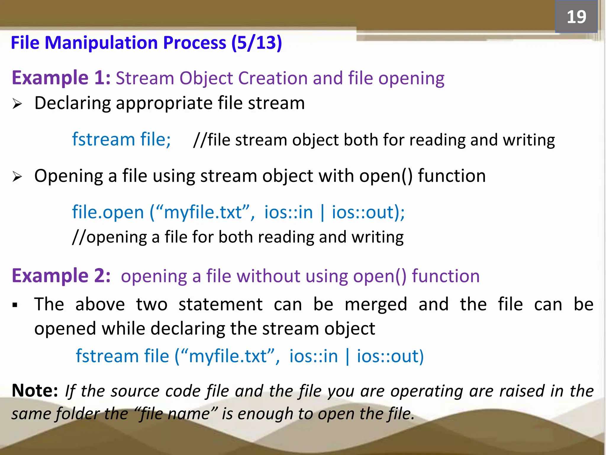 Example 1: Stream Object Creation and file opening  Declaring appropriate file stream fstream file; //file stream object both for reading and writing  Opening a file using stream object with open() function file.open (“myfile.txt”, ios::in | ios::out); //opening a file for both reading and writing Example 2: opening a file without using open() function  The above two statement can be merged and the file can be opened while declaring the stream object fstream file (“myfile.txt”, ios::in | ios::out) Note: If the source code file and the file you are operating are raised in the same folder the “file name” is enough to open the file. 19 File Manipulation Process (5/13) 