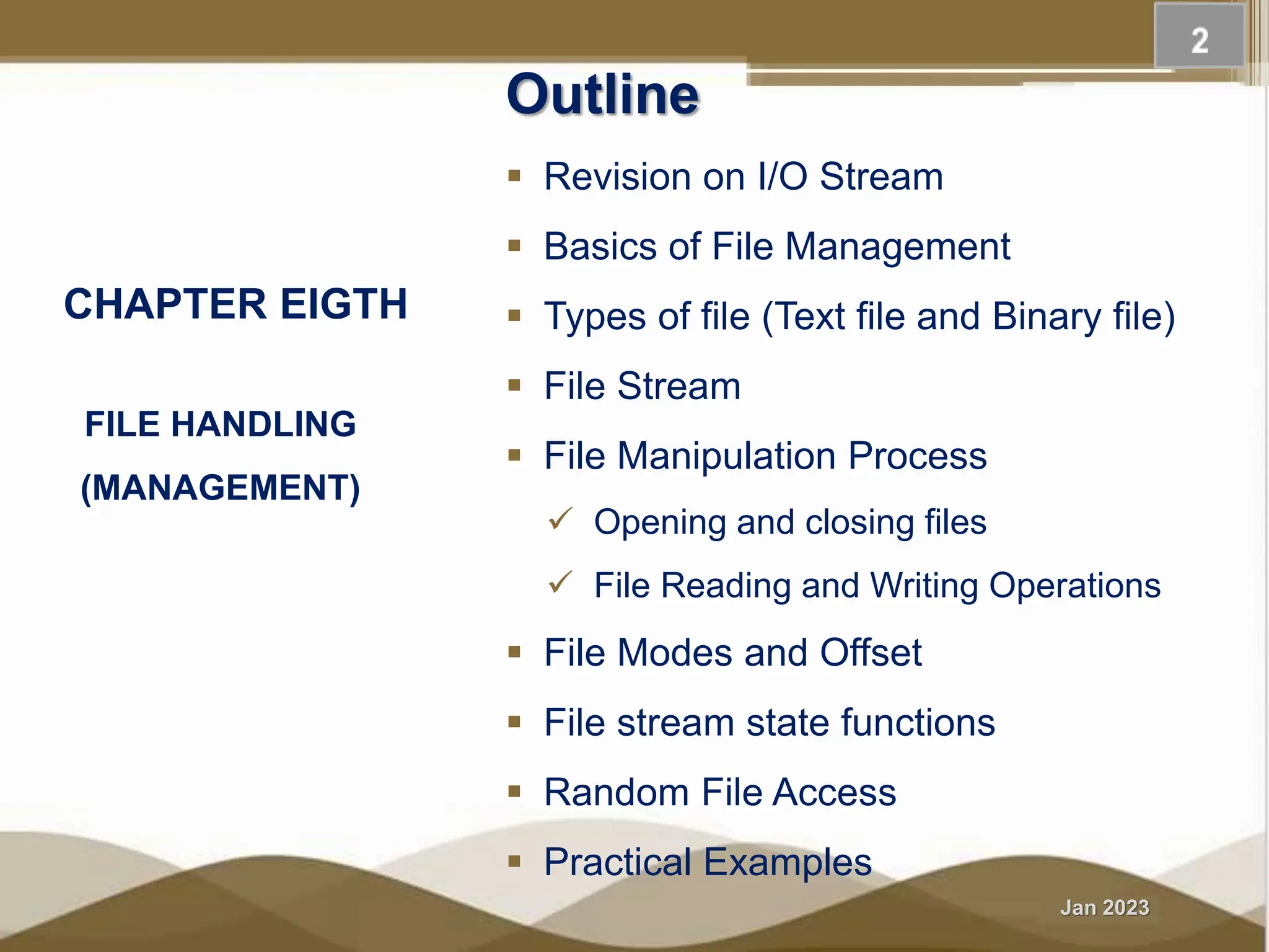 Jan 2023 FILE HANDLING (MANAGEMENT) Outline  Revision on I/O Stream  Basics of File Management  Types of file (Text file and Binary file)  File Stream  File Manipulation Process  Opening and closing files  File Reading and Writing Operations  File Modes and Offset  File stream state functions  Random File Access  Practical Examples CHAPTER EIGTH 