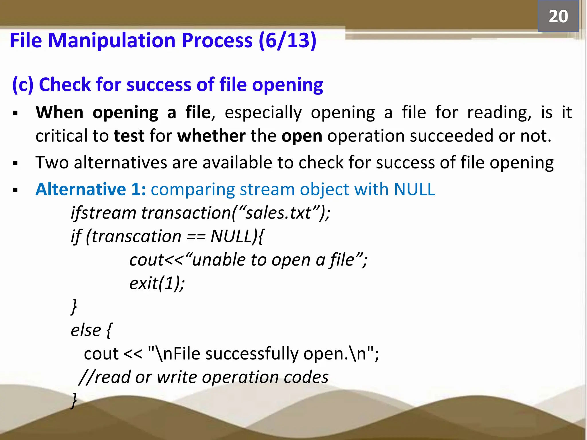 (c) Check for success of file opening  When opening a file, especially opening a file for reading, is it critical to test for whether the open operation succeeded or not.  Two alternatives are available to check for success of file opening  Alternative 1: comparing stream object with NULL ifstream transaction(“sales.txt”); if (transcation == NULL){ cout<<“unable to open a file”; exit(1); } else { cout << "nFile successfully open.n"; //read or write operation codes } 20 File Manipulation Process (6/13) 