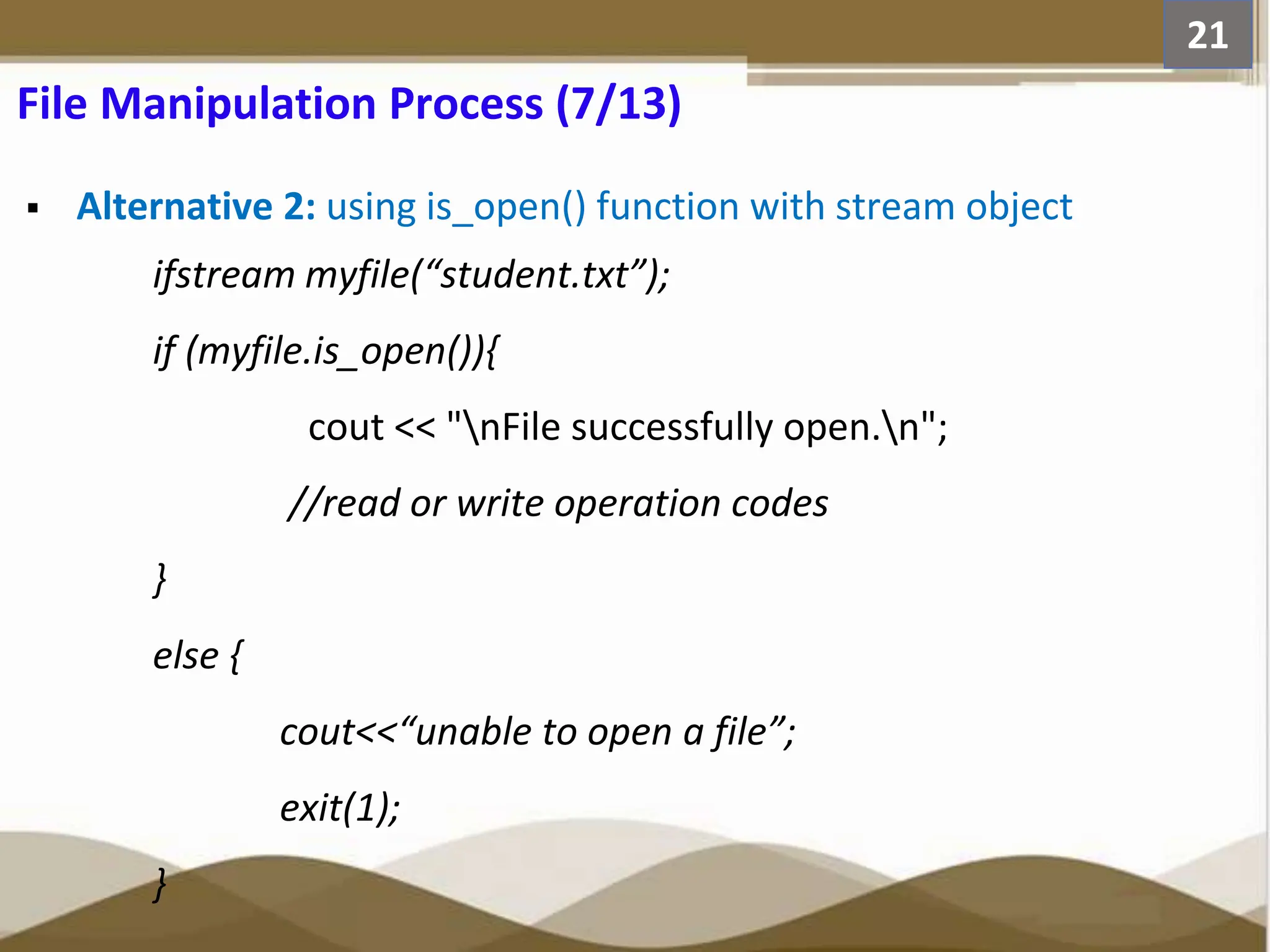 Alternative 2: using is_open() function with stream object ifstream myfile(“student.txt”); if (myfile.is_open()){ cout << "nFile successfully open.n"; //read or write operation codes } else { cout<<“unable to open a file”; exit(1); } 21 File Manipulation Process (7/13) 