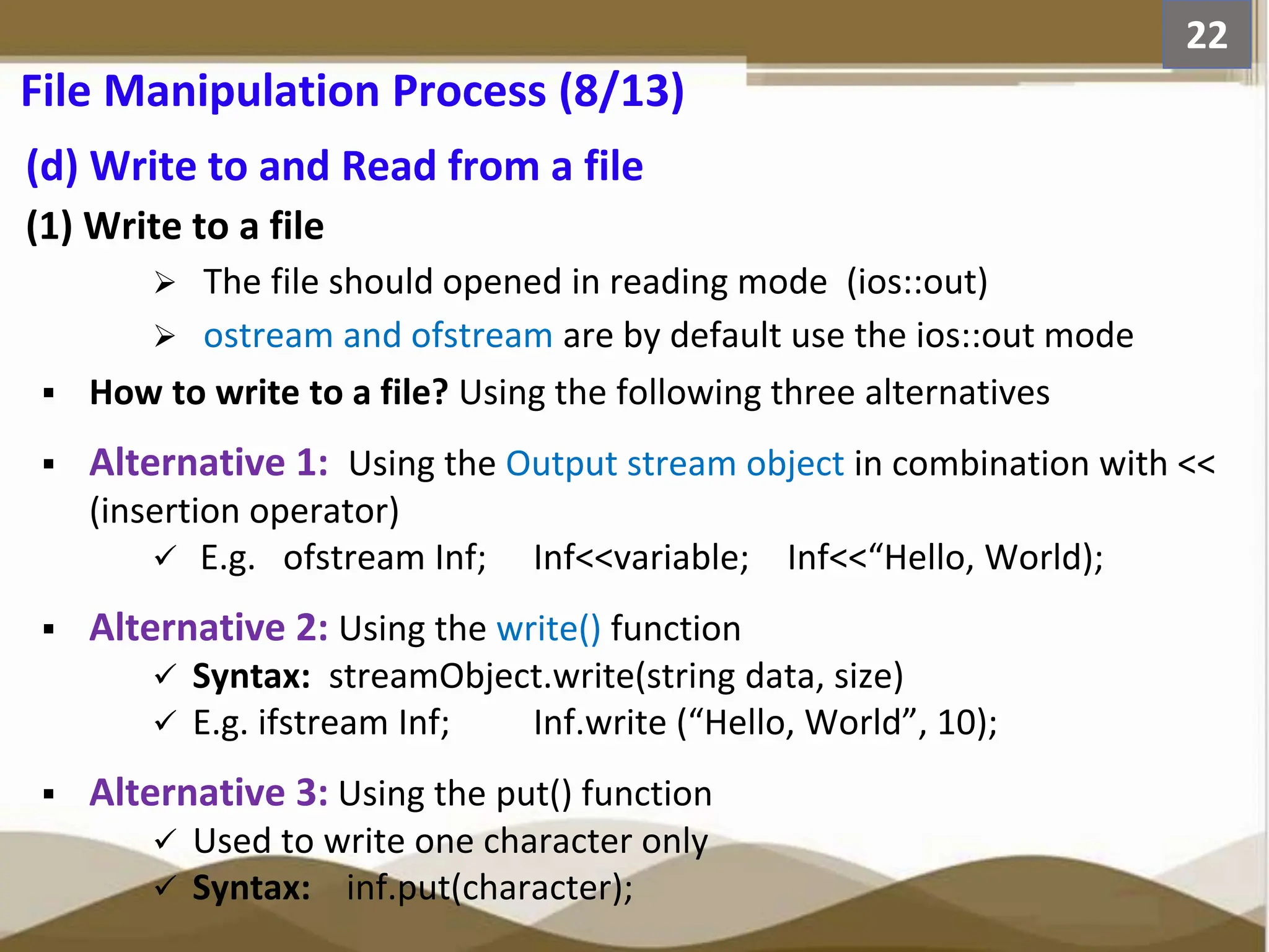 (d) Write to and Read from a file (1) Write to a file  The file should opened in reading mode (ios::out)  ostream and ofstream are by default use the ios::out mode  How to write to a file? Using the following three alternatives  Alternative 1: Using the Output stream object in combination with << (insertion operator)  E.g. ofstream Inf; Inf<<variable; Inf<<“Hello, World);  Alternative 2: Using the write() function  Syntax: streamObject.write(string data, size)  E.g. ifstream Inf; Inf.write (“Hello, World”, 10);  Alternative 3: Using the put() function  Used to write one character only  Syntax: inf.put(character); 22 File Manipulation Process (8/13) 