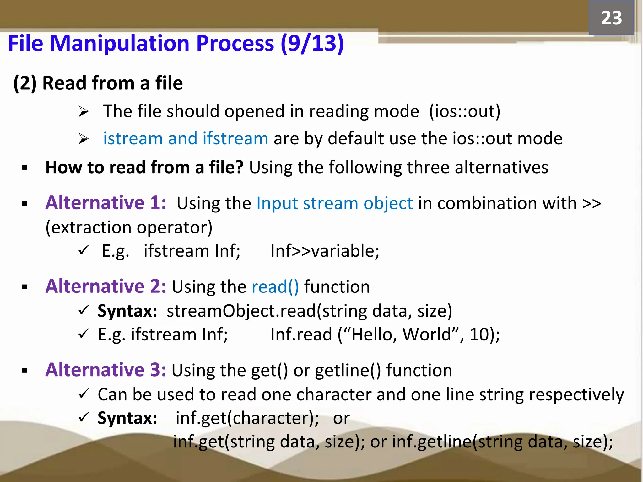 (2) Read from a file  The file should opened in reading mode (ios::out)  istream and ifstream are by default use the ios::out mode  How to read from a file? Using the following three alternatives  Alternative 1: Using the Input stream object in combination with >> (extraction operator)  E.g. ifstream Inf; Inf>>variable;  Alternative 2: Using the read() function  Syntax: streamObject.read(string data, size)  E.g. ifstream Inf; Inf.read (“Hello, World”, 10);  Alternative 3: Using the get() or getline() function  Can be used to read one character and one line string respectively  Syntax: inf.get(character); or inf.get(string data, size); or inf.getline(string data, size); 23 File Manipulation Process (9/13) 