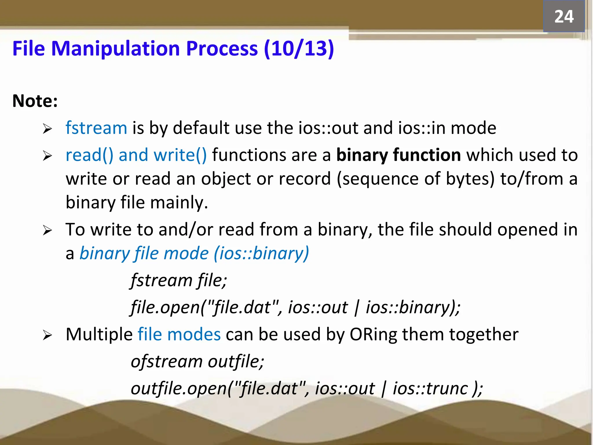 Note:  fstream is by default use the ios::out and ios::in mode  read() and write() functions are a binary function which used to write or read an object or record (sequence of bytes) to/from a binary file mainly.  To write to and/or read from a binary, the file should opened in a binary file mode (ios::binary) fstream file; file.open("file.dat", ios::out | ios::binary);  Multiple file modes can be used by ORing them together ofstream outfile; outfile.open("file.dat", ios::out | ios::trunc ); 24 File Manipulation Process (10/13) 