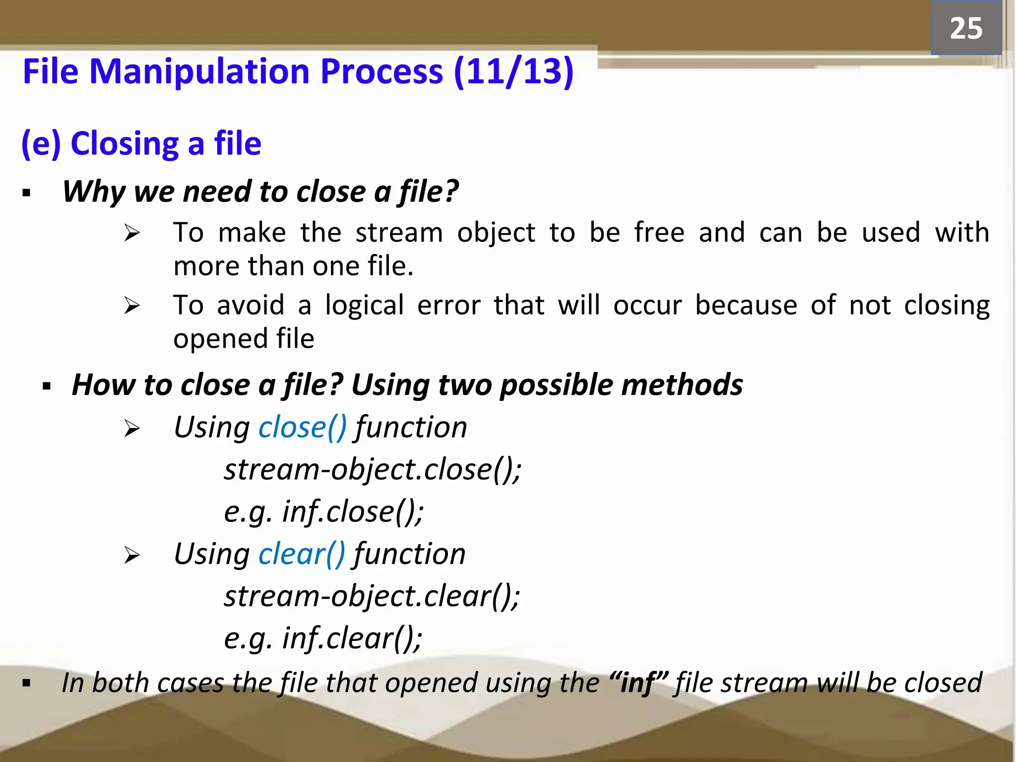 (e) Closing a file  Why we need to close a file?  To make the stream object to be free and can be used with more than one file.  To avoid a logical error that will occur because of not closing opened file  How to close a file? Using two possible methods  Using close() function stream-object.close(); e.g. inf.close();  Using clear() function stream-object.clear(); e.g. inf.clear();  In both cases the file that opened using the “inf” file stream will be closed 25 File Manipulation Process (11/13) 