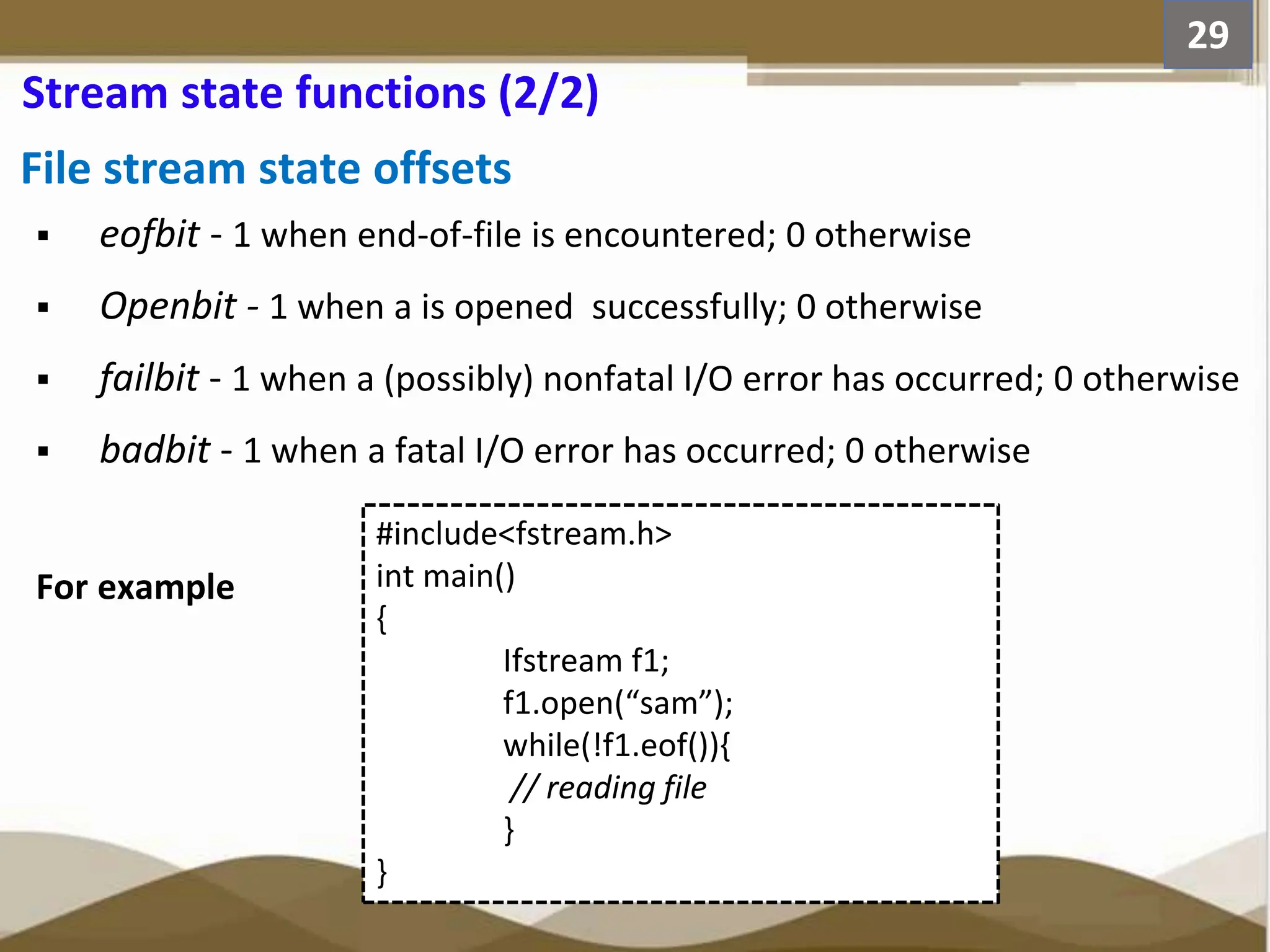 File stream state offsets  eofbit - 1 when end-of-file is encountered; 0 otherwise  Openbit - 1 when a is opened successfully; 0 otherwise  failbit - 1 when a (possibly) nonfatal I/O error has occurred; 0 otherwise  badbit - 1 when a fatal I/O error has occurred; 0 otherwise For example 29 Stream state functions (2/2) #include<fstream.h> int main() { Ifstream f1; f1.open(“sam”); while(!f1.eof()){ // reading file } } 