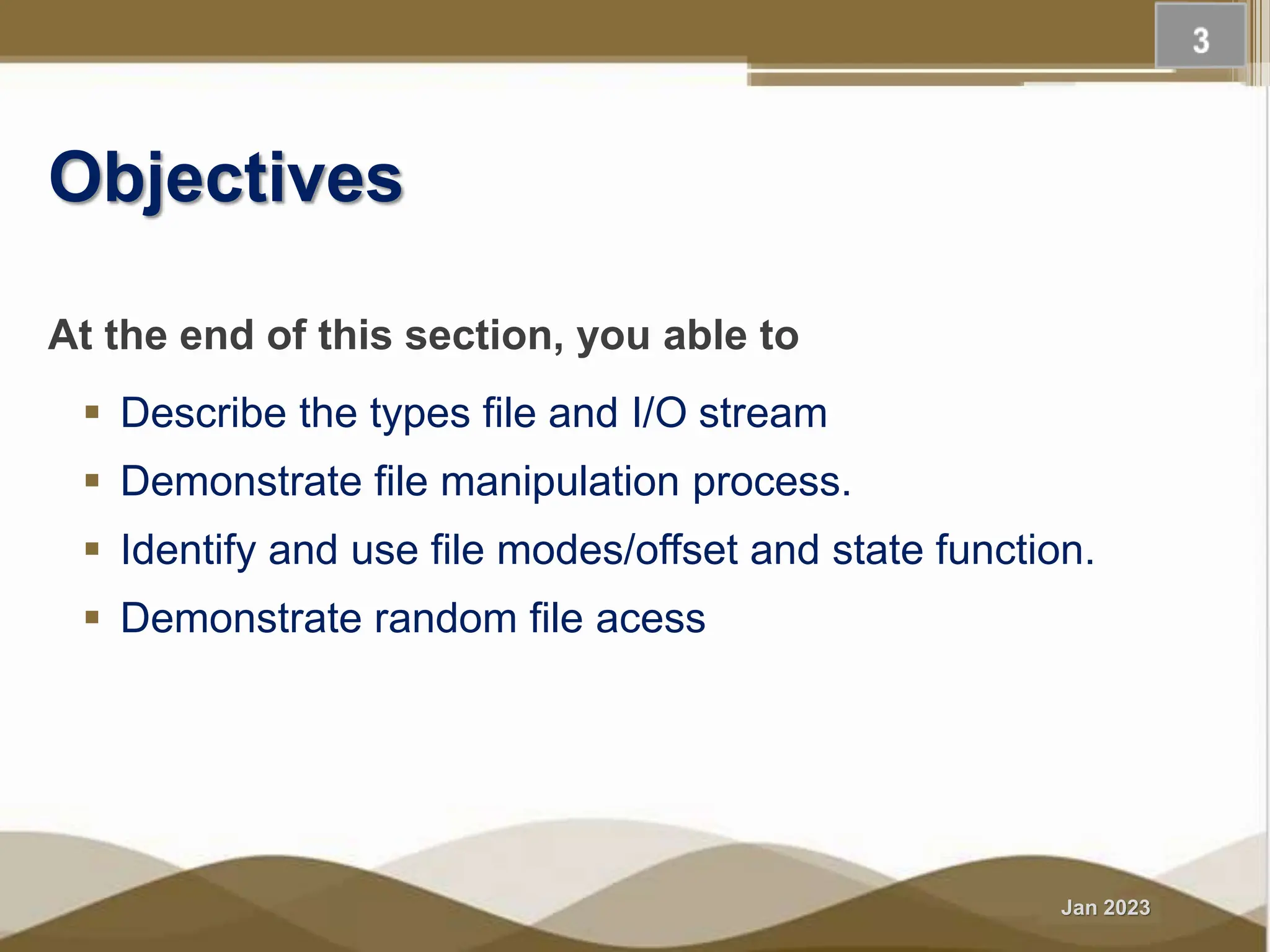 Jan 2023 Objectives At the end of this section, you able to  Describe the types file and I/O stream  Demonstrate file manipulation process.  Identify and use file modes/offset and state function.  Demonstrate random file acess 