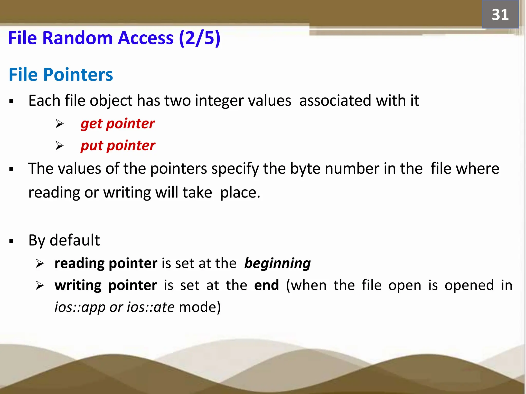 File Pointers  Each file object has two integer values associated with it  get pointer  put pointer  The values of the pointers specify the byte number in the file where reading or writing will take place.  By default  reading pointer is set at the beginning  writing pointer is set at the end (when the file open is opened in ios::app or ios::ate mode) 31 File Random Access (2/5) 