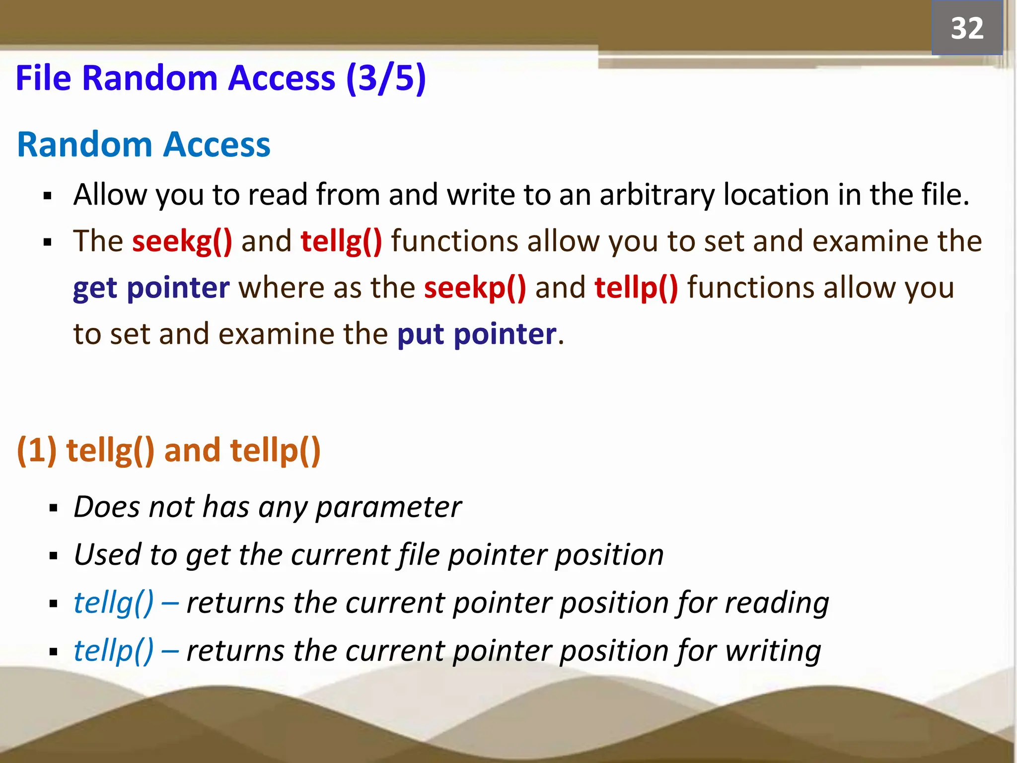 Random Access  Allow you to read from and write to an arbitrary location in the file.  The seekg() and tellg() functions allow you to set and examine the get pointer where as the seekp() and tellp() functions allow you to set and examine the put pointer. (1) tellg() and tellp()  Does not has any parameter  Used to get the current file pointer position  tellg() – returns the current pointer position for reading  tellp() – returns the current pointer position for writing 32 File Random Access (3/5) 