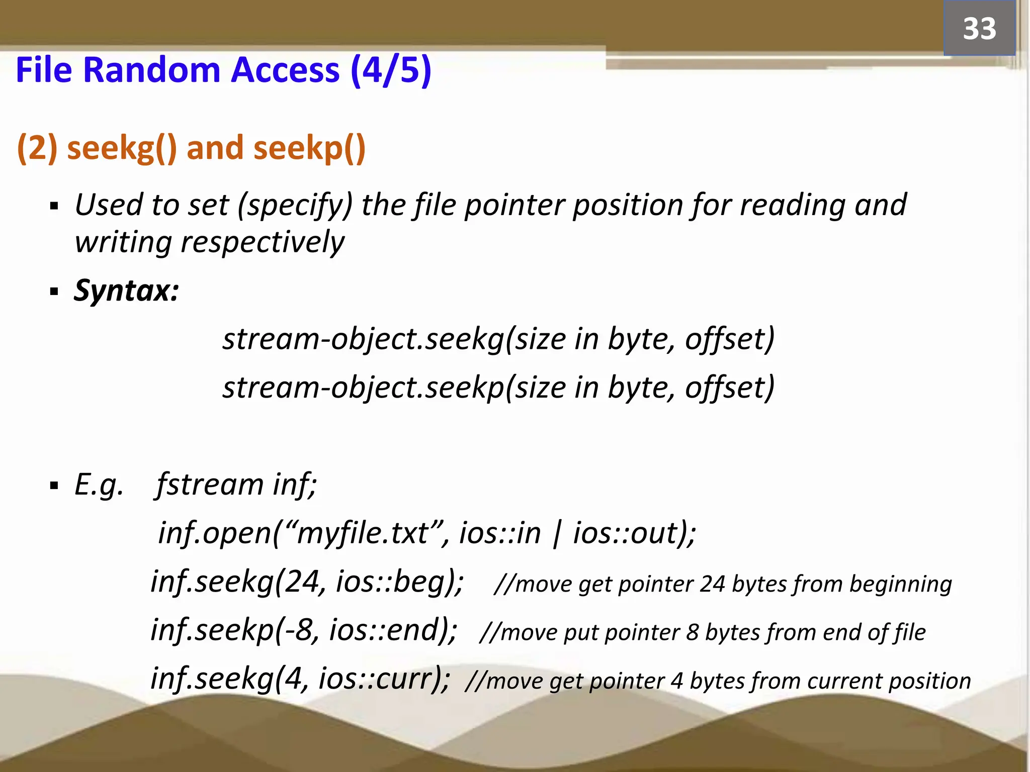 (2) seekg() and seekp()  Used to set (specify) the file pointer position for reading and writing respectively  Syntax: stream-object.seekg(size in byte, offset) stream-object.seekp(size in byte, offset)  E.g. fstream inf; inf.open(“myfile.txt”, ios::in | ios::out); inf.seekg(24, ios::beg); //move get pointer 24 bytes from beginning inf.seekp(-8, ios::end); //move put pointer 8 bytes from end of file inf.seekg(4, ios::curr); //move get pointer 4 bytes from current position 33 File Random Access (4/5) 