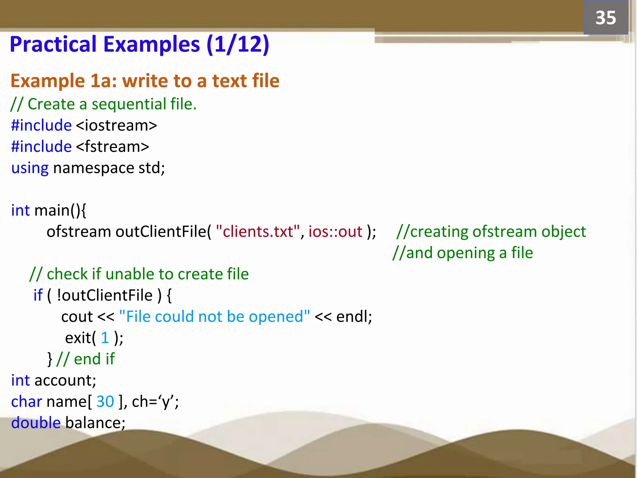 Example 1a: write to a text file // Create a sequential file. #include <iostream> #include <fstream> using namespace std; int main(){ ofstream outClientFile( "clients.txt", ios::out ); //creating ofstream object //and opening a file // check if unable to create file if ( !outClientFile ) { cout << "File could not be opened" << endl; exit( 1 ); } // end if int account; char name[ 30 ], ch=‘y’; double balance; 35 Practical Examples (1/12) 