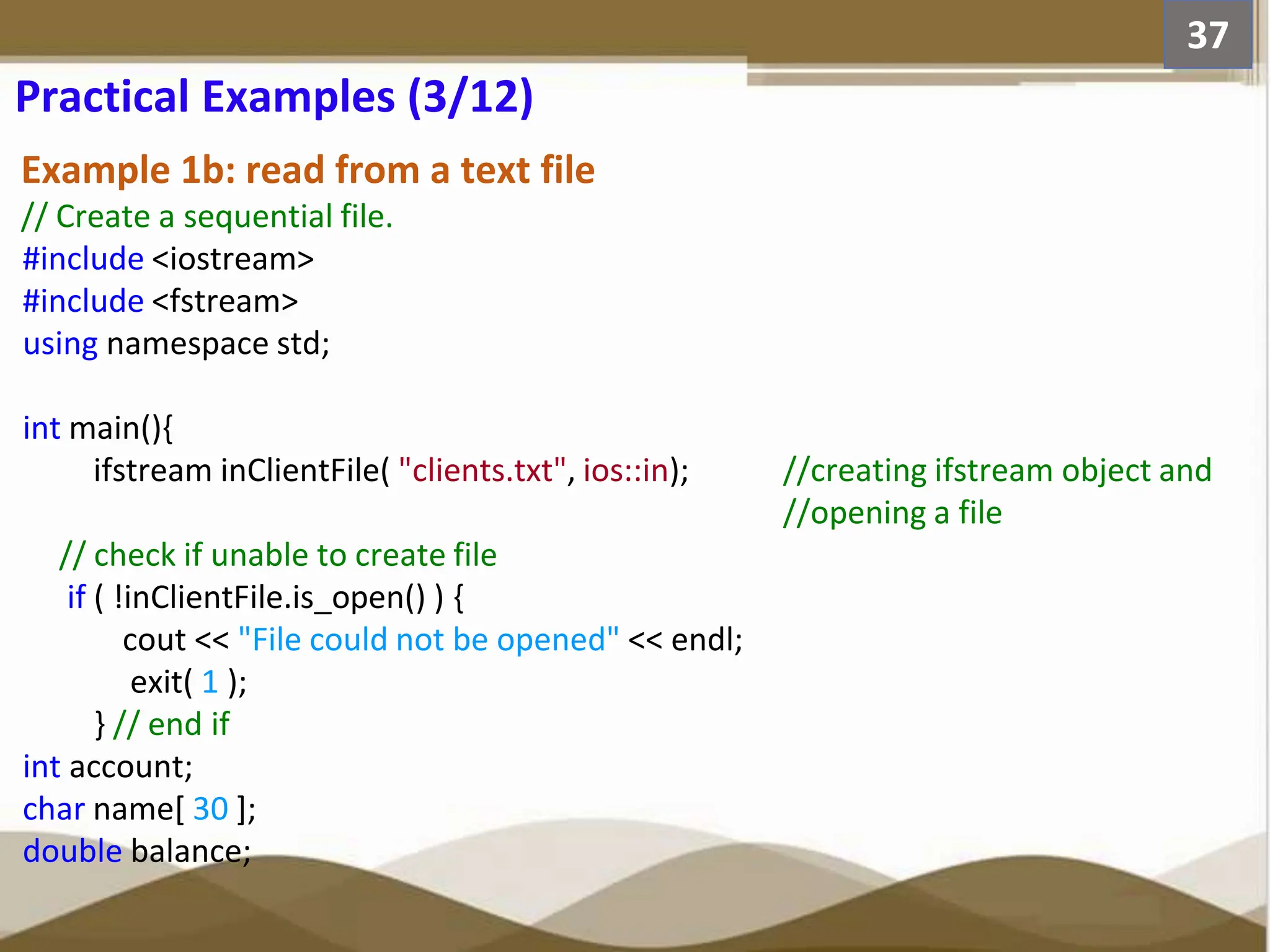Example 1b: read from a text file // Create a sequential file. #include <iostream> #include <fstream> using namespace std; int main(){ ifstream inClientFile( "clients.txt", ios::in); //creating ifstream object and //opening a file // check if unable to create file if ( !inClientFile.is_open() ) { cout << "File could not be opened" << endl; exit( 1 ); } // end if int account; char name[ 30 ]; double balance; 37 Practical Examples (3/12) 