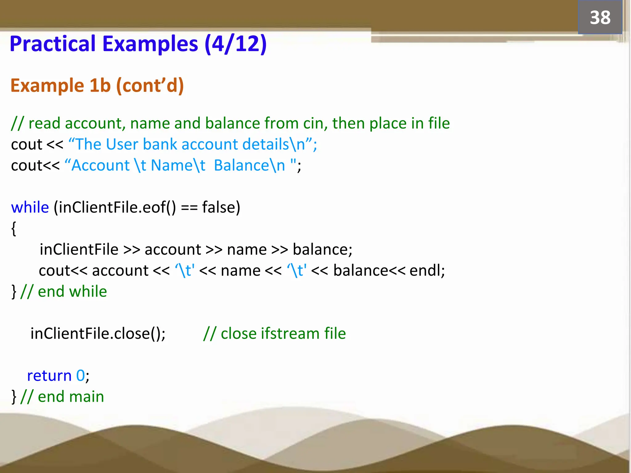 Example 1b (cont’d) // read account, name and balance from cin, then place in file cout << “The User bank account detailsn”; cout<< “Account t Namet Balancen "; while (inClientFile.eof() == false) { inClientFile >> account >> name >> balance; cout<< account << ‘t' << name << ‘t' << balance<< endl; } // end while inClientFile.close(); // close ifstream file return 0; } // end main 38 Practical Examples (4/12) 