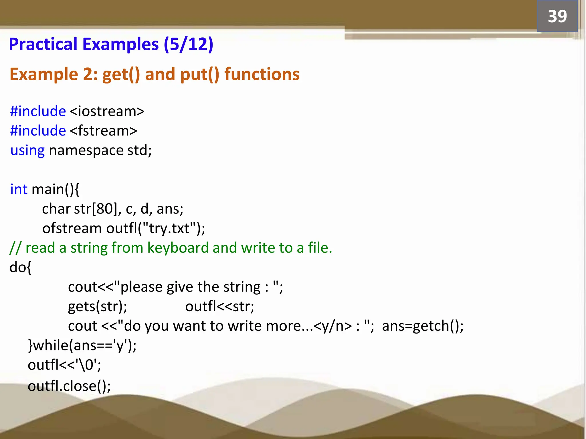 Example 2: get() and put() functions #include <iostream> #include <fstream> using namespace std; int main(){ char str[80], c, d, ans; ofstream outfl("try.txt"); // read a string from keyboard and write to a file. do{ cout<<"please give the string : "; gets(str); outfl<<str; cout <<"do you want to write more...<y/n> : "; ans=getch(); }while(ans=='y'); outfl<<'0'; outfl.close(); 39 Practical Examples (5/12) 