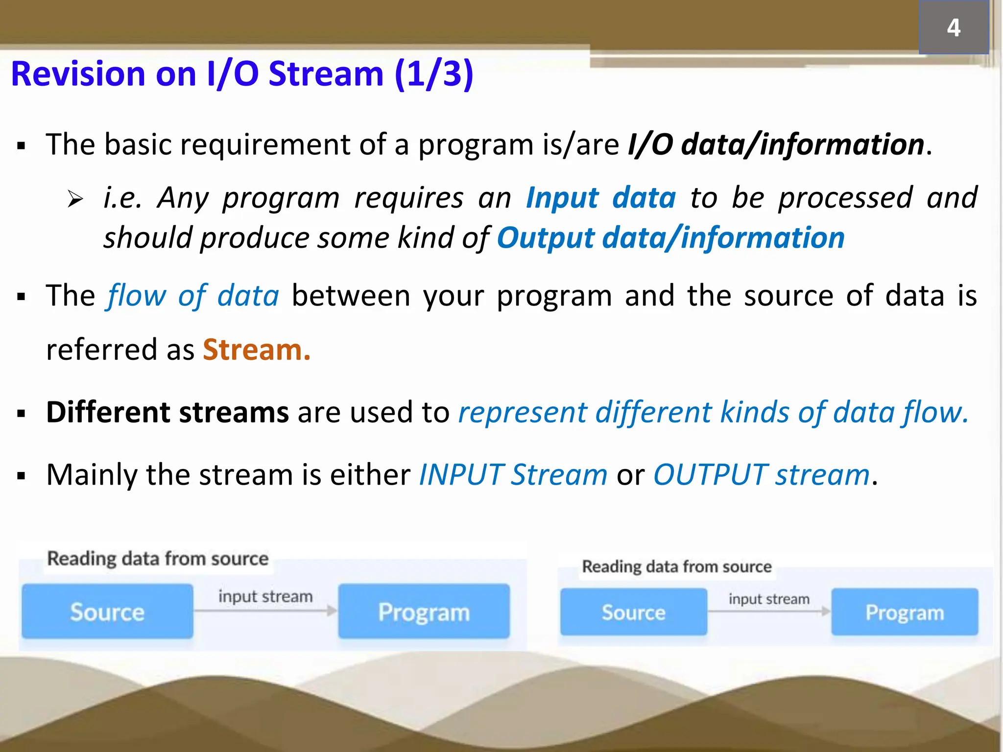 Revision on I/O Stream (1/3)  The basic requirement of a program is/are I/O data/information.  i.e. Any program requires an Input data to be processed and should produce some kind of Output data/information  The flow of data between your program and the source of data is referred as Stream.  Different streams are used to represent different kinds of data flow.  Mainly the stream is either INPUT Stream or OUTPUT stream. 4 