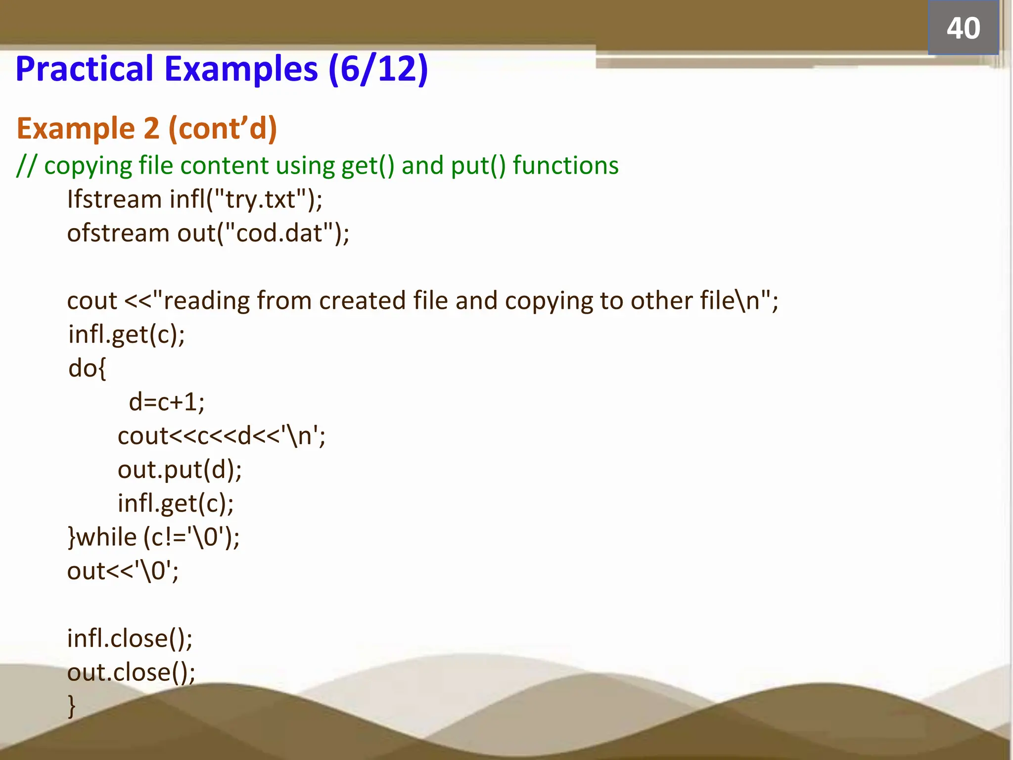 Example 2 (cont’d) // copying file content using get() and put() functions Ifstream infl("try.txt"); ofstream out("cod.dat"); cout <<"reading from created file and copying to other filen"; infl.get(c); do{ d=c+1; cout<<c<<d<<'n'; out.put(d); infl.get(c); }while (c!='0'); out<<'0'; infl.close(); out.close(); } 40 Practical Examples (6/12) 
