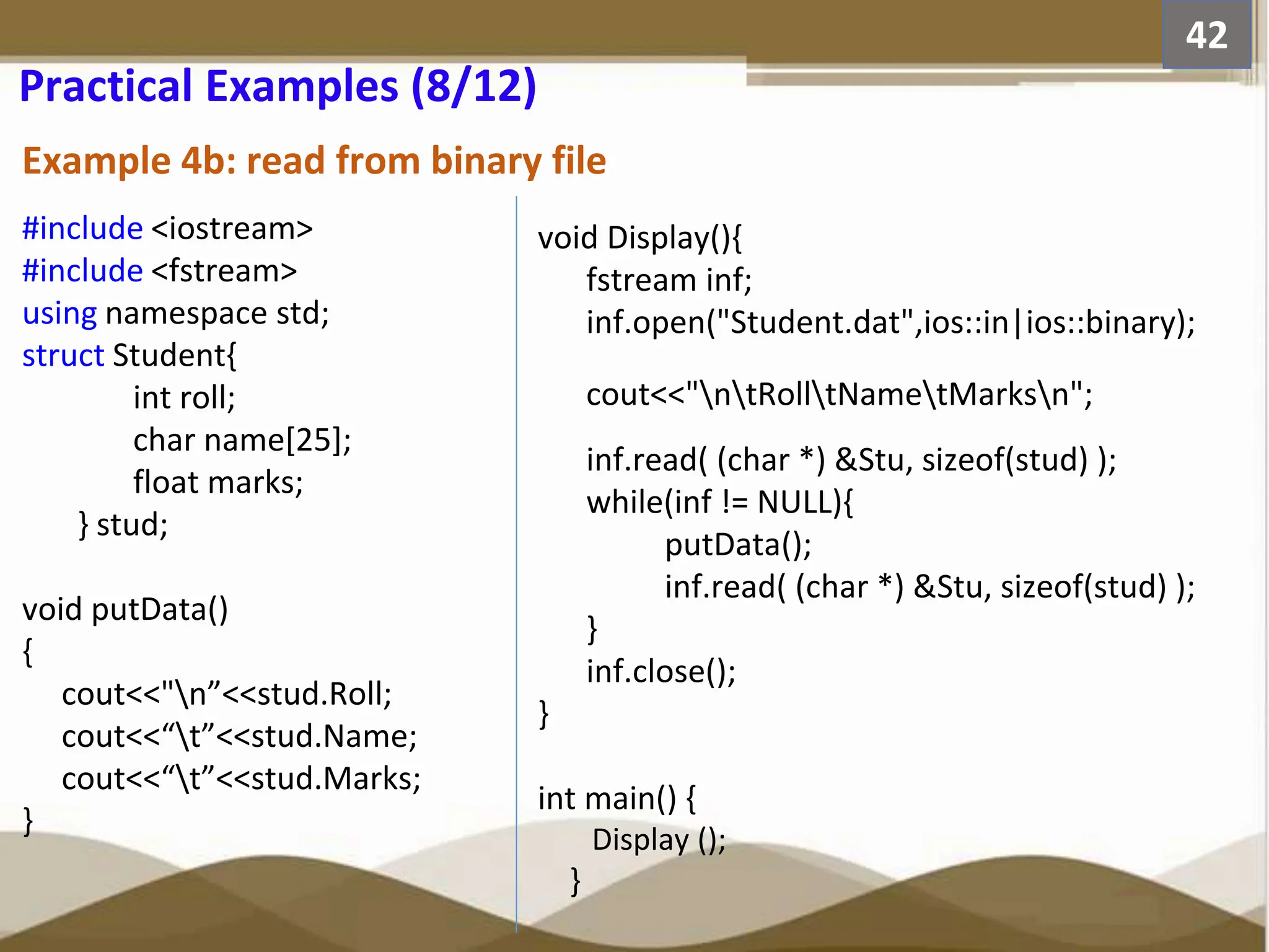 Example 4b: read from binary file 42 Practical Examples (8/12) #include <iostream> #include <fstream> using namespace std; struct Student{ int roll; char name[25]; float marks; } stud; void putData() { cout<<"n”<<stud.Roll; cout<<“t”<<stud.Name; cout<<“t”<<stud.Marks; } void Display(){ fstream inf; inf.open("Student.dat",ios::in|ios::binary); cout<<"ntRolltNametMarksn"; inf.read( (char *) &Stu, sizeof(stud) ); while(inf != NULL){ putData(); inf.read( (char *) &Stu, sizeof(stud) ); } inf.close(); } int main() { Display (); } 