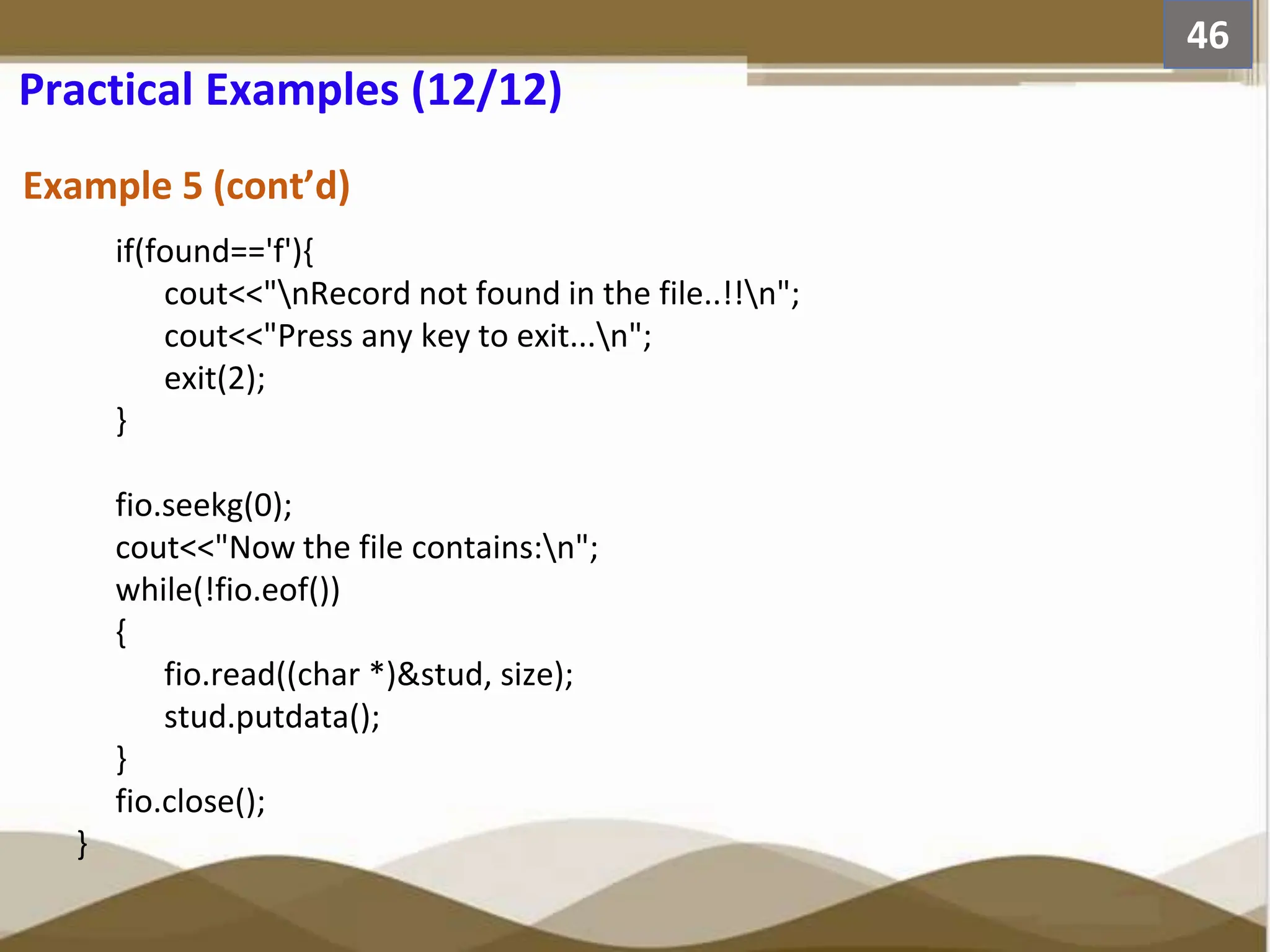 Example 5 (cont’d) 46 Practical Examples (12/12) if(found=='f'){ cout<<"nRecord not found in the file..!!n"; cout<<"Press any key to exit...n"; exit(2); } fio.seekg(0); cout<<"Now the file contains:n"; while(!fio.eof()) { fio.read((char *)&stud, size); stud.putdata(); } fio.close(); } 