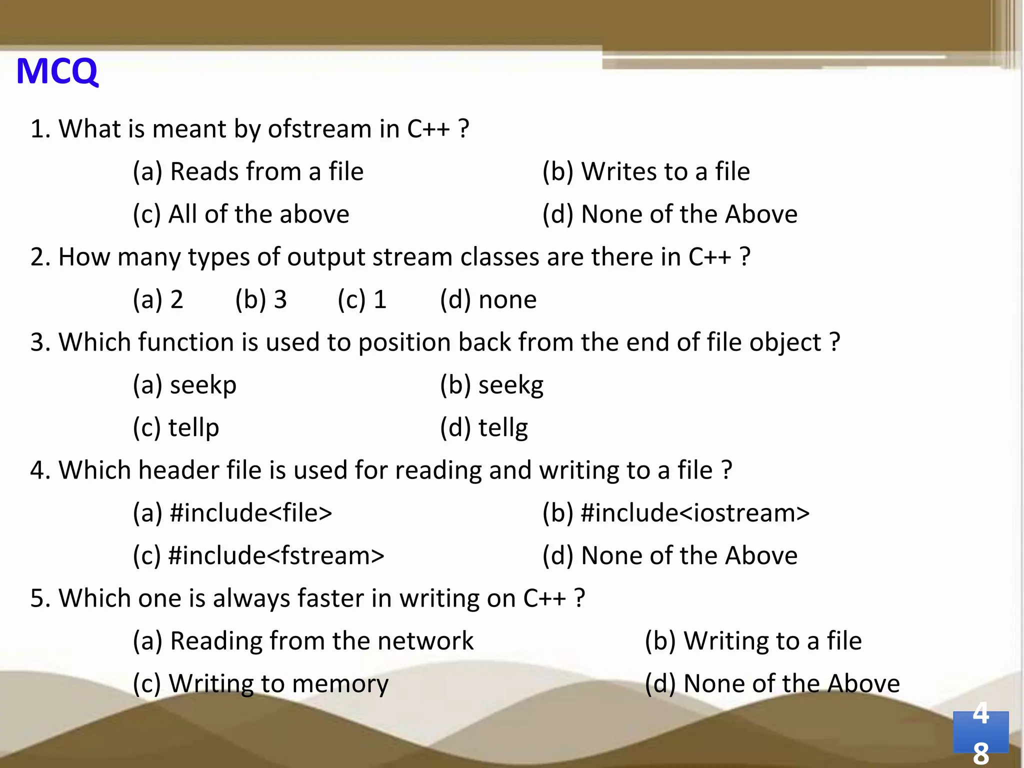 MCQ 1. What is meant by ofstream in C++ ? (a) Reads from a file (b) Writes to a file (c) All of the above (d) None of the Above 2. How many types of output stream classes are there in C++ ? (a) 2 (b) 3 (c) 1 (d) none 3. Which function is used to position back from the end of file object ? (a) seekp (b) seekg (c) tellp (d) tellg 4. Which header file is used for reading and writing to a file ? (a) #include<file> (b) #include<iostream> (c) #include<fstream> (d) None of the Above 5. Which one is always faster in writing on C++ ? (a) Reading from the network (b) Writing to a file (c) Writing to memory (d) None of the Above 4 8 