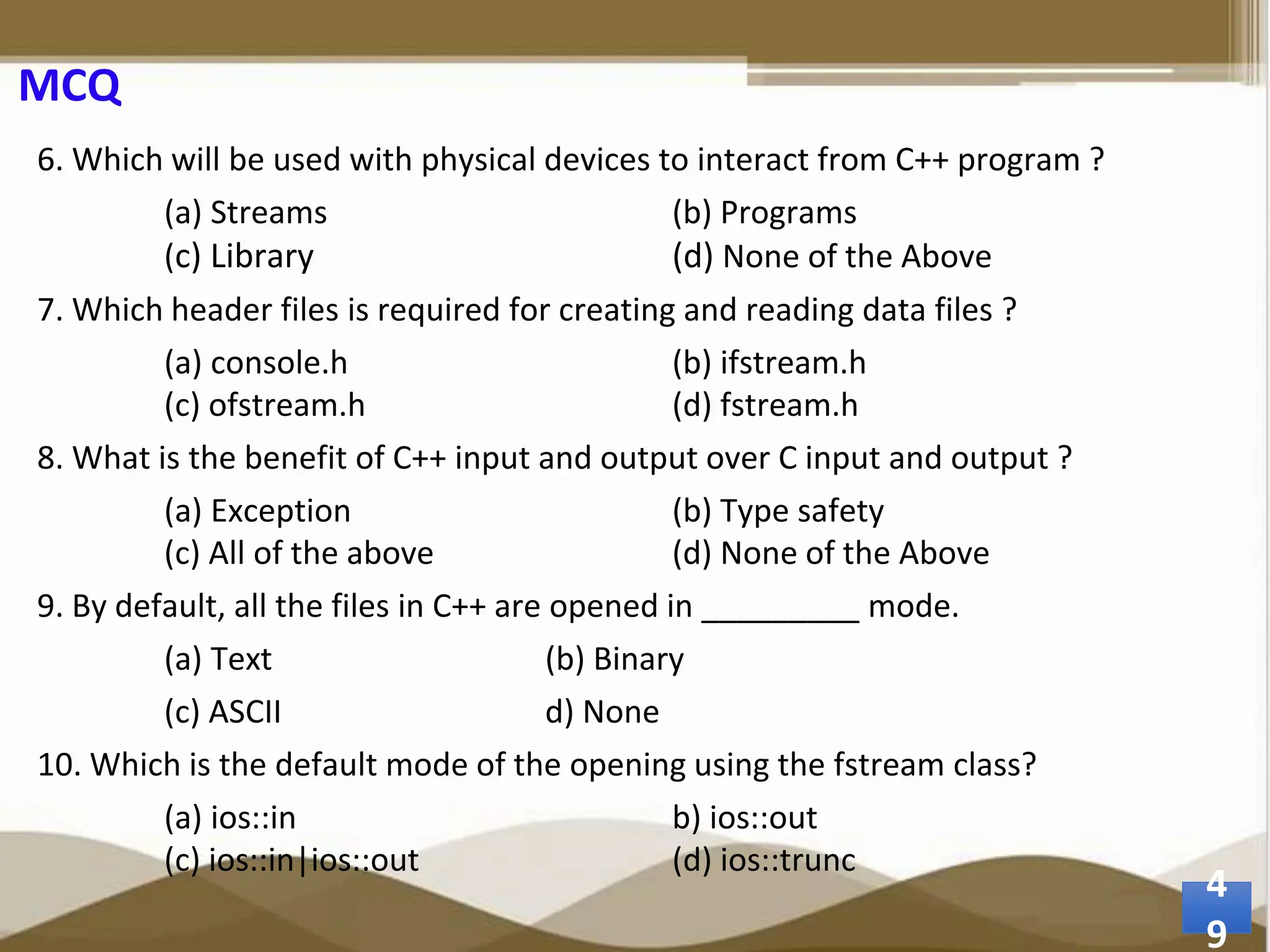 MCQ 6. Which will be used with physical devices to interact from C++ program ? (a) Streams (b) Programs (c) Library (d) None of the Above 7. Which header files is required for creating and reading data files ? (a) console.h (b) ifstream.h (c) ofstream.h (d) fstream.h 8. What is the benefit of C++ input and output over C input and output ? (a) Exception (b) Type safety (c) All of the above (d) None of the Above 9. By default, all the files in C++ are opened in _________ mode. (a) Text (b) Binary (c) ASCII d) None 10. Which is the default mode of the opening using the fstream class? (a) ios::in b) ios::out (c) ios::in|ios::out (d) ios::trunc 4 9 