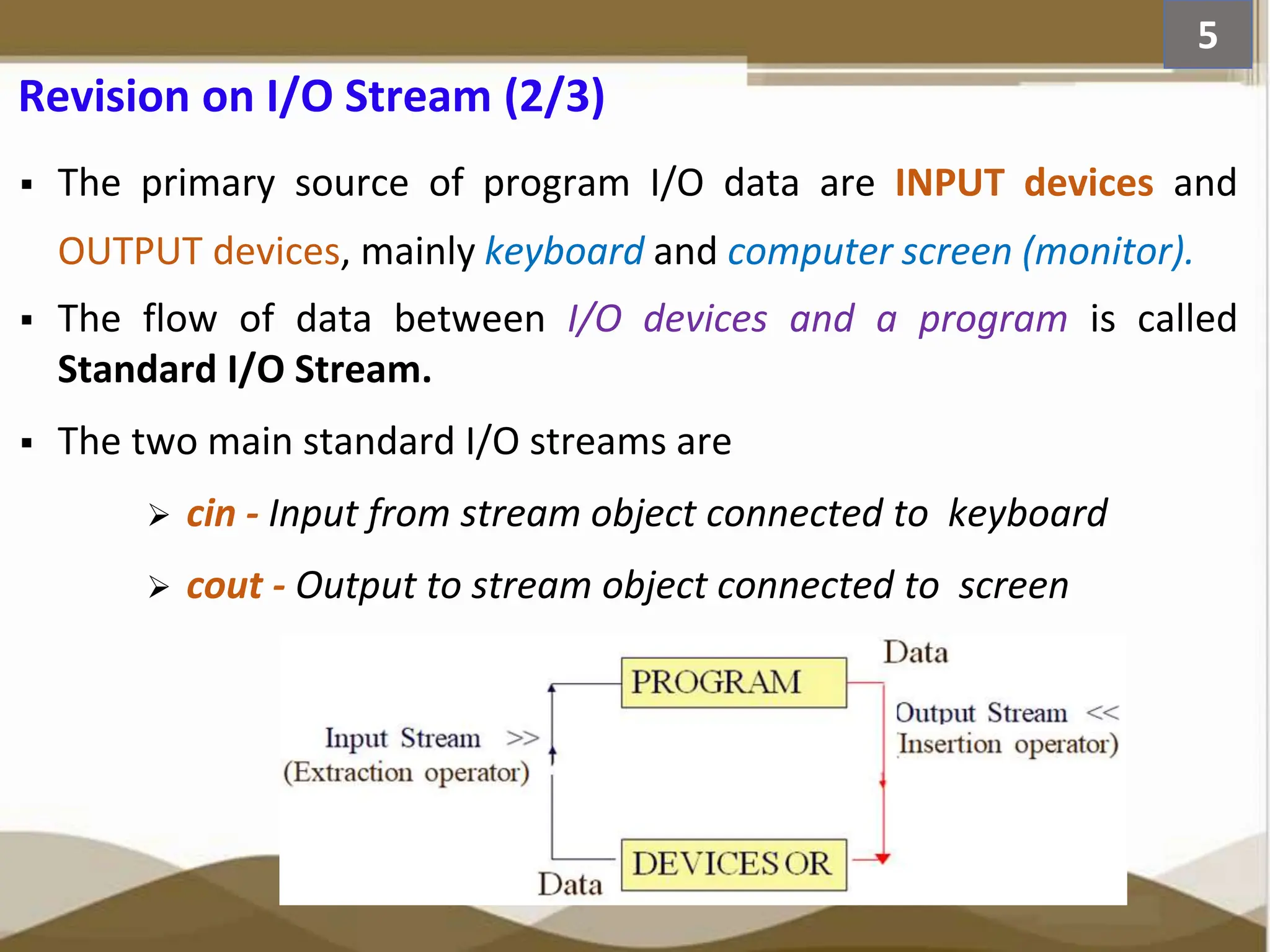 Revision on I/O Stream (2/3)  The primary source of program I/O data are INPUT devices and OUTPUT devices, mainly keyboard and computer screen (monitor).  The flow of data between I/O devices and a program is called Standard I/O Stream.  The two main standard I/O streams are  cin - Input from stream object connected to keyboard  cout - Output to stream object connected to screen 5 