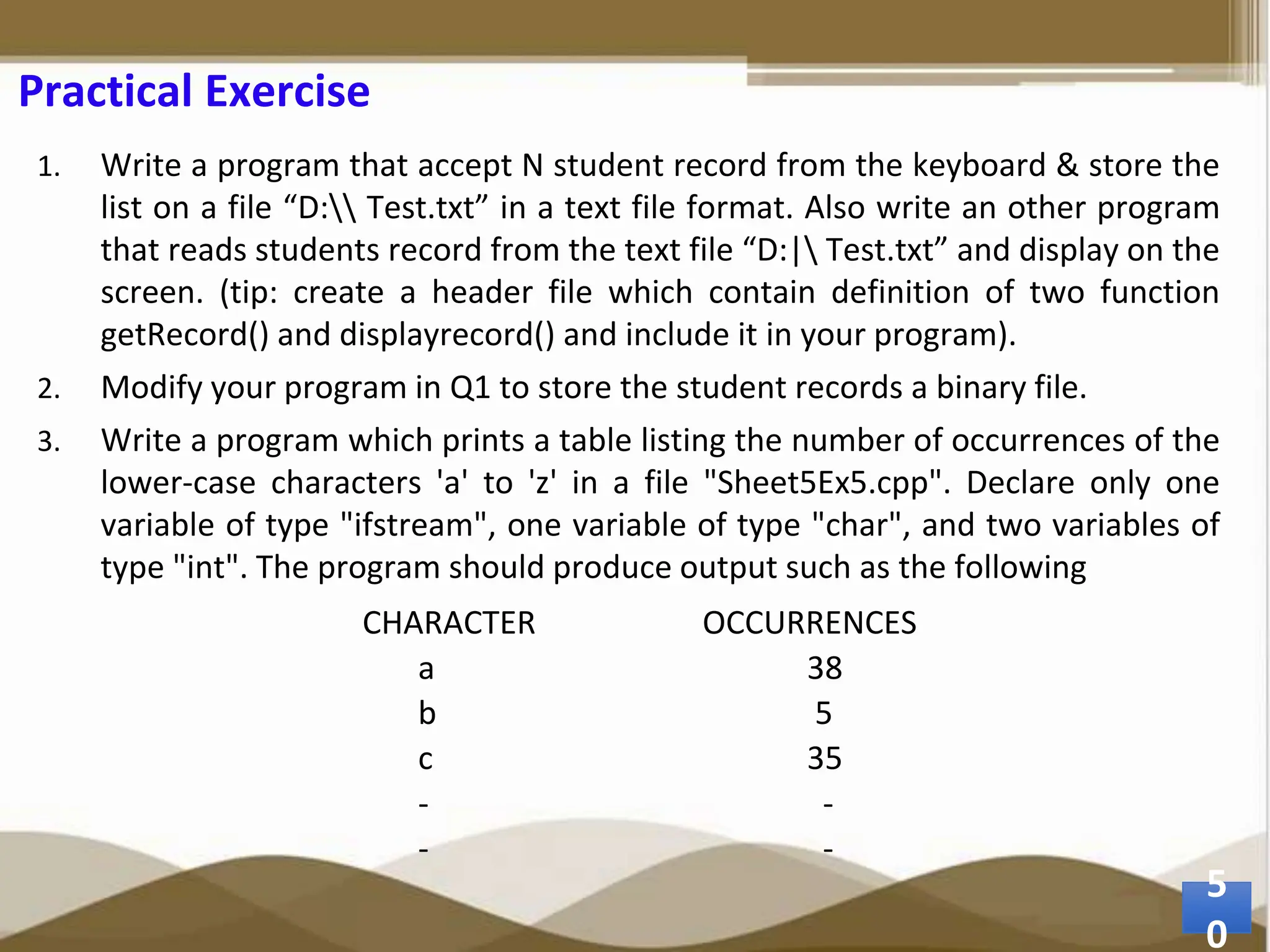 Practical Exercise 1. Write a program that accept N student record from the keyboard & store the list on a file “D: Test.txt” in a text file format. Also write an other program that reads students record from the text file “D:| Test.txt” and display on the screen. (tip: create a header file which contain definition of two function getRecord() and displayrecord() and include it in your program). 2. Modify your program in Q1 to store the student records a binary file. 3. Write a program which prints a table listing the number of occurrences of the lower-case characters 'a' to 'z' in a file "Sheet5Ex5.cpp". Declare only one variable of type "ifstream", one variable of type "char", and two variables of type "int". The program should produce output such as the following CHARACTER OCCURRENCES a 38 b 5 c 35 - - - - 5 0 