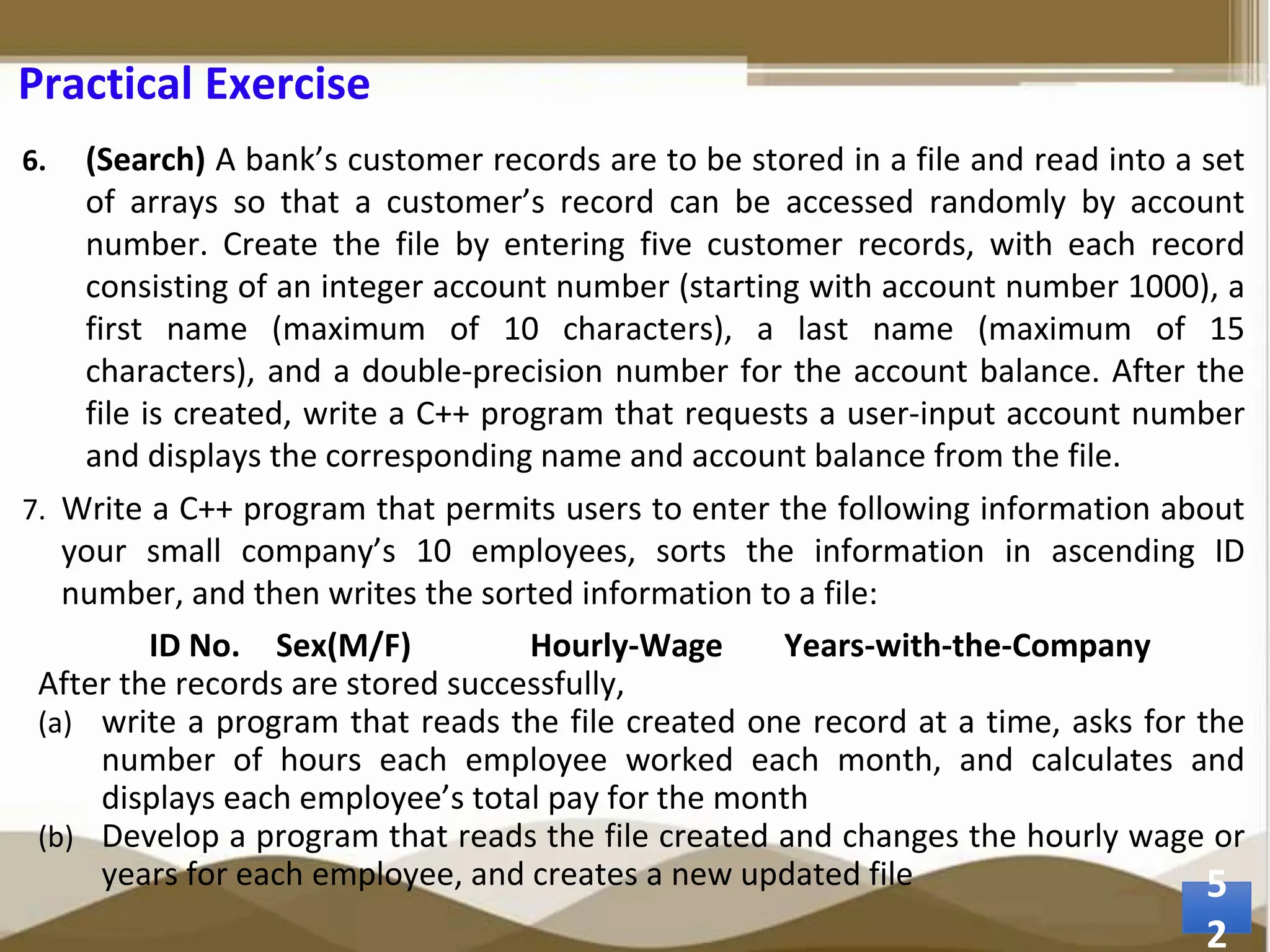 Practical Exercise 6. (Search) A bank’s customer records are to be stored in a file and read into a set of arrays so that a customer’s record can be accessed randomly by account number. Create the file by entering five customer records, with each record consisting of an integer account number (starting with account number 1000), a first name (maximum of 10 characters), a last name (maximum of 15 characters), and a double-precision number for the account balance. After the file is created, write a C++ program that requests a user-input account number and displays the corresponding name and account balance from the file. 7. Write a C++ program that permits users to enter the following information about your small company’s 10 employees, sorts the information in ascending ID number, and then writes the sorted information to a file: ID No. Sex(M/F) Hourly-Wage Years-with-the-Company After the records are stored successfully, (a) write a program that reads the file created one record at a time, asks for the number of hours each employee worked each month, and calculates and displays each employee’s total pay for the month (b) Develop a program that reads the file created and changes the hourly wage or years for each employee, and creates a new updated file 5 2 