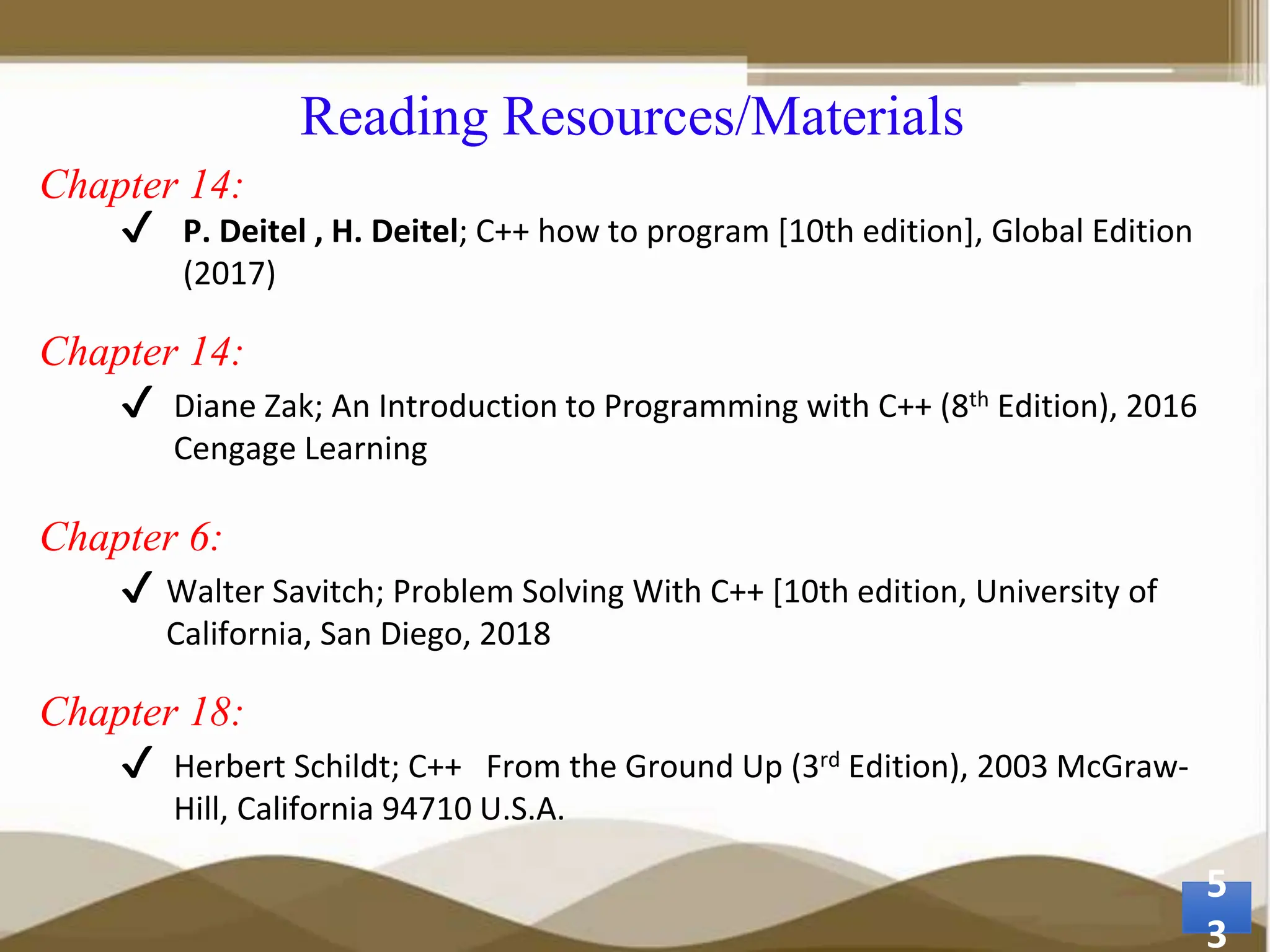Reading Resources/Materials Chapter 14: ✔ P. Deitel , H. Deitel; C++ how to program [10th edition], Global Edition (2017) Chapter 14: ✔ Diane Zak; An Introduction to Programming with C++ (8th Edition), 2016 Cengage Learning Chapter 6: ✔ Walter Savitch; Problem Solving With C++ [10th edition, University of California, San Diego, 2018 Chapter 18: ✔ Herbert Schildt; C++ From the Ground Up (3rd Edition), 2003 McGraw- Hill, California 94710 U.S.A. 5 3 