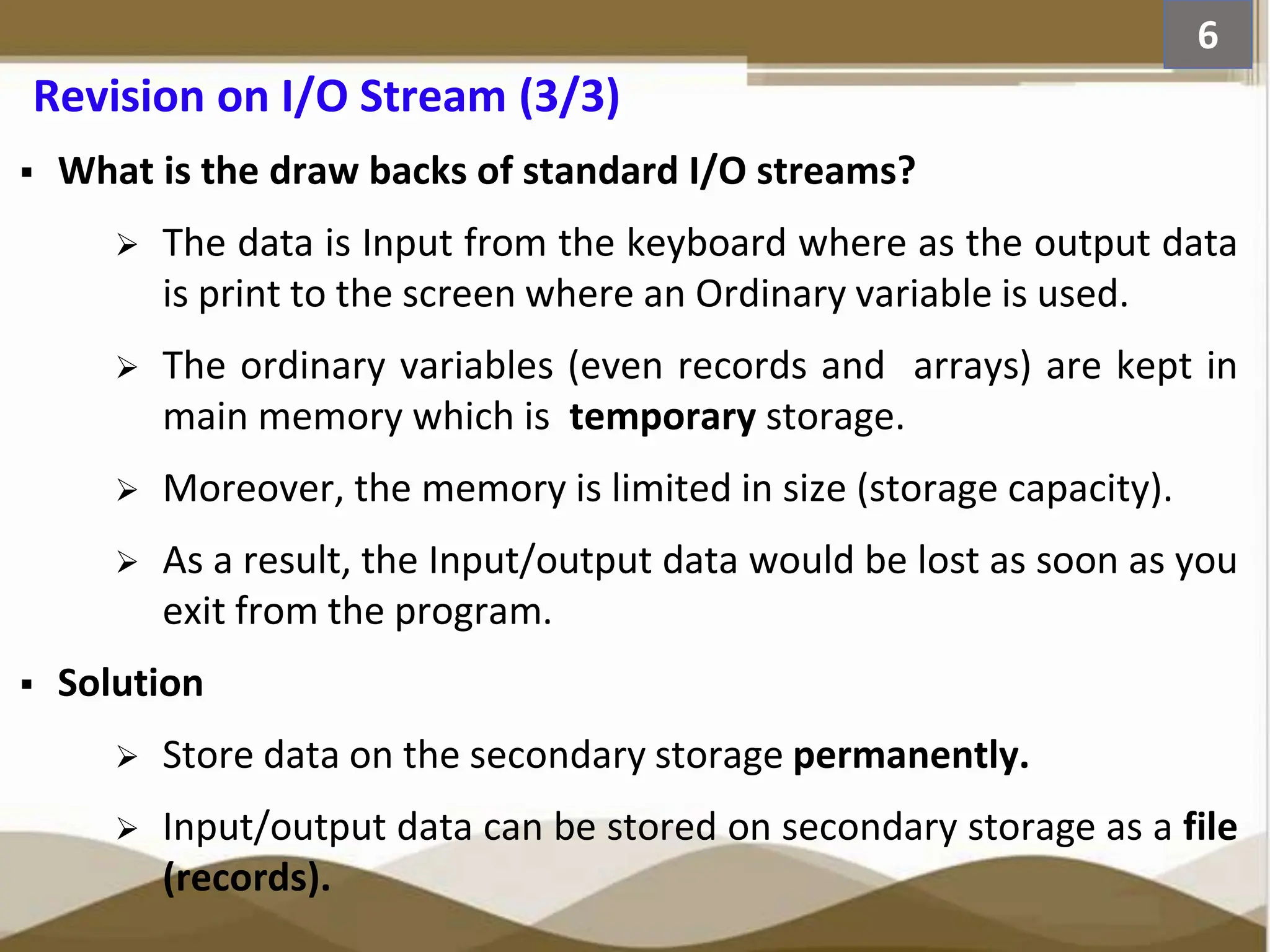 Revision on I/O Stream (3/3)  What is the draw backs of standard I/O streams?  The data is Input from the keyboard where as the output data is print to the screen where an Ordinary variable is used.  The ordinary variables (even records and arrays) are kept in main memory which is temporary storage.  Moreover, the memory is limited in size (storage capacity).  As a result, the Input/output data would be lost as soon as you exit from the program.  Solution  Store data on the secondary storage permanently.  Input/output data can be stored on secondary storage as a file (records). 6 