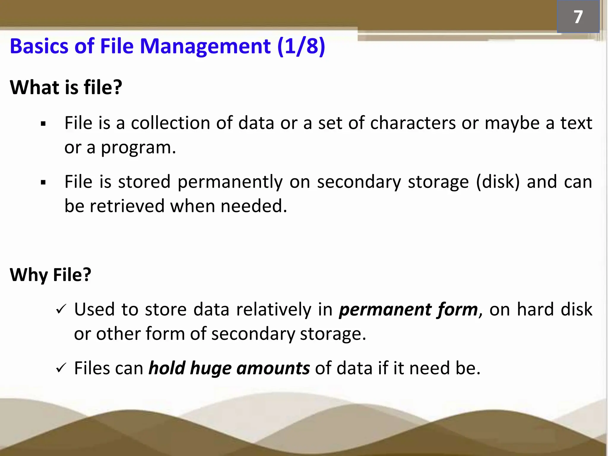 Basics of File Management (1/8) What is file?  File is a collection of data or a set of characters or maybe a text or a program.  File is stored permanently on secondary storage (disk) and can be retrieved when needed. Why File?  Used to store data relatively in permanent form, on hard disk or other form of secondary storage.  Files can hold huge amounts of data if it need be. 7 