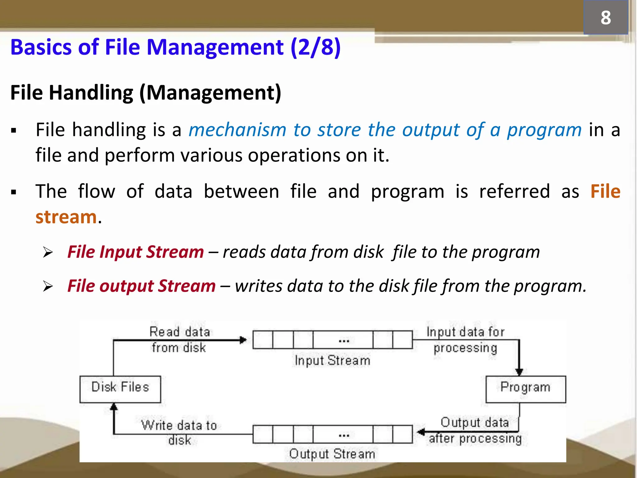 Basics of File Management (2/8) File Handling (Management)  File handling is a mechanism to store the output of a program in a file and perform various operations on it.  The flow of data between file and program is referred as File stream.  File Input Stream – reads data from disk file to the program  File output Stream – writes data to the disk file from the program. 8 