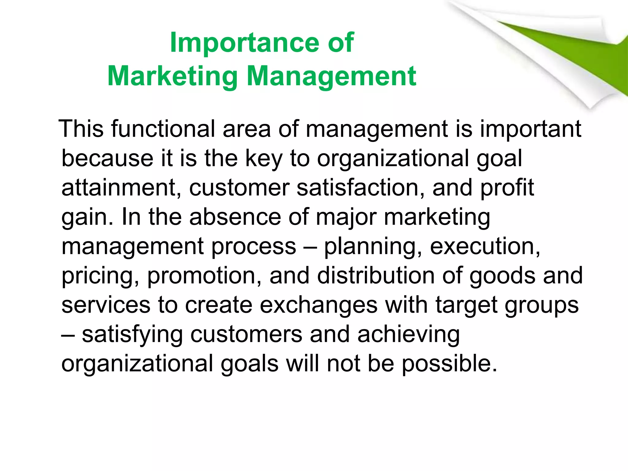Importance of
Marketing Management
This functional area of management is important
because it is the key to organizational goal
attainment, customer satisfaction, and profit
gain. In the absence of major marketing
management process – planning, execution,
pricing, promotion, and distribution of goods and
services to create exchanges with target groups
– satisfying customers and achieving
organizational goals will not be possible.
 
