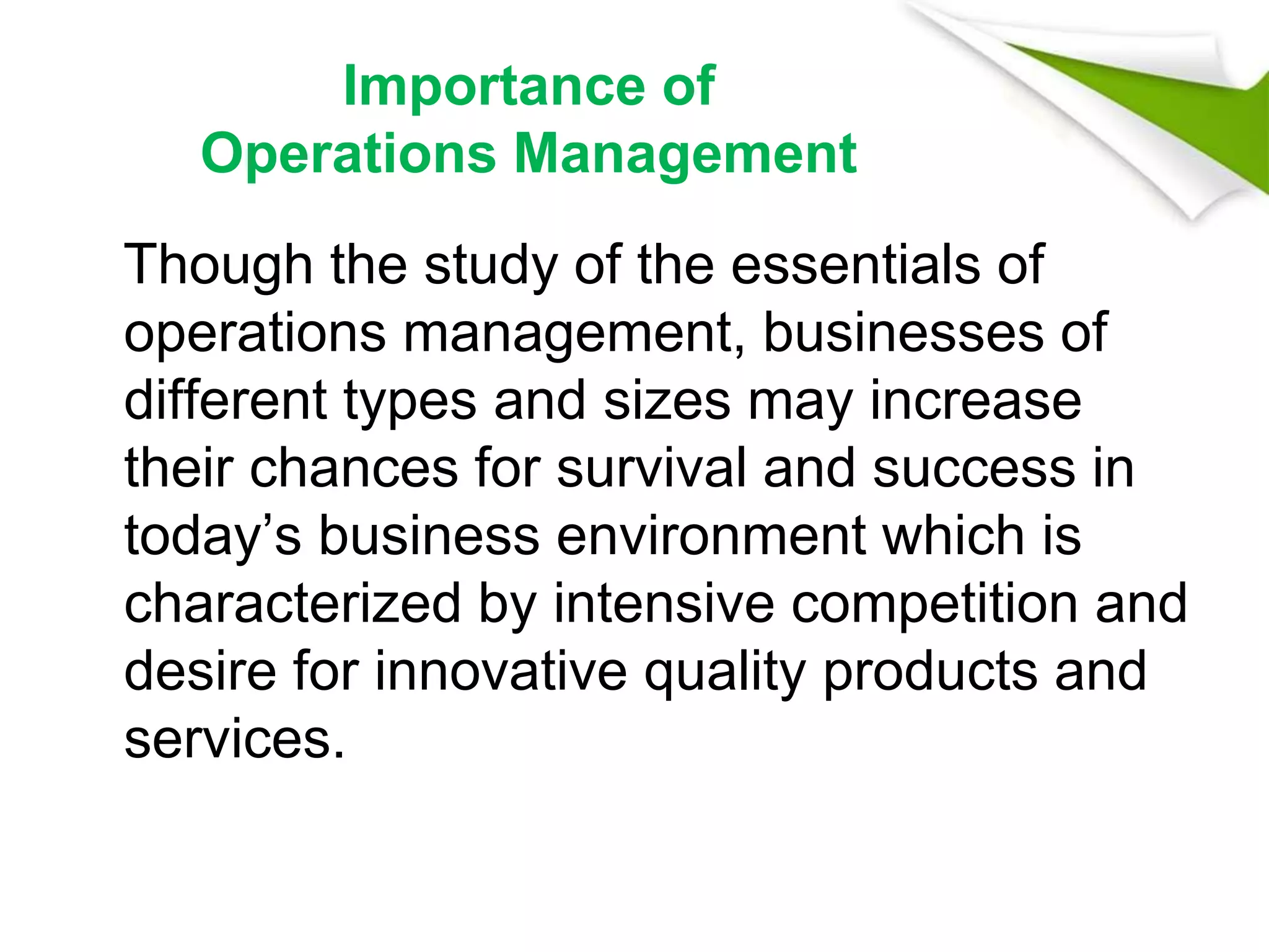 Importance of
Operations Management
Though the study of the essentials of
operations management, businesses of
different types and sizes may increase
their chances for survival and success in
today’s business environment which is
characterized by intensive competition and
desire for innovative quality products and
services.
 