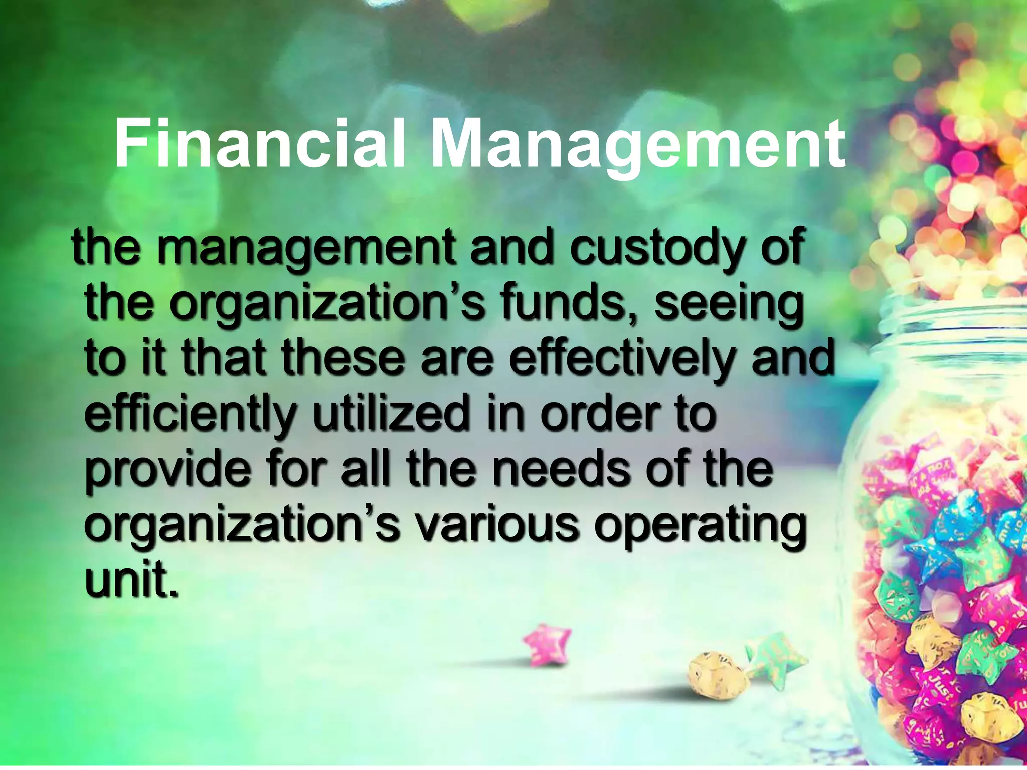 Financial Management
the management and custody of
the organization’s funds, seeing
to it that these are effectively and
efficiently utilized in order to
provide for all the needs of the
organization’s various operating
unit.
 